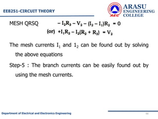 MESH QRSQ
The mesh currents I1 and 12 can be found out by solving
the above equations
Step-5 : The branch currents can be easily found out by
using the mesh currents.
ARASU
ENGINEERING
COLLEGE
66
Department of Electrical and Electronics Engineering
EE8251-CIRCUIT THEORY
 