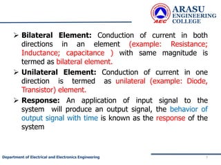  Bilateral Element: Conduction of current in both
directions in an element (example: Resistance;
Inductance; capacitance ) with same magnitude is
termed as bilateral element.
 Unilateral Element: Conduction of current in one
direction is termed as unilateral (example: Diode,
Transistor) element.
 Response: An application of input signal to the
system will produce an output signal, the behavior of
output signal with time is known as the response of the
system
ARASU
ENGINEERING
COLLEGE
7
Department of Electrical and Electronics Engineering
 