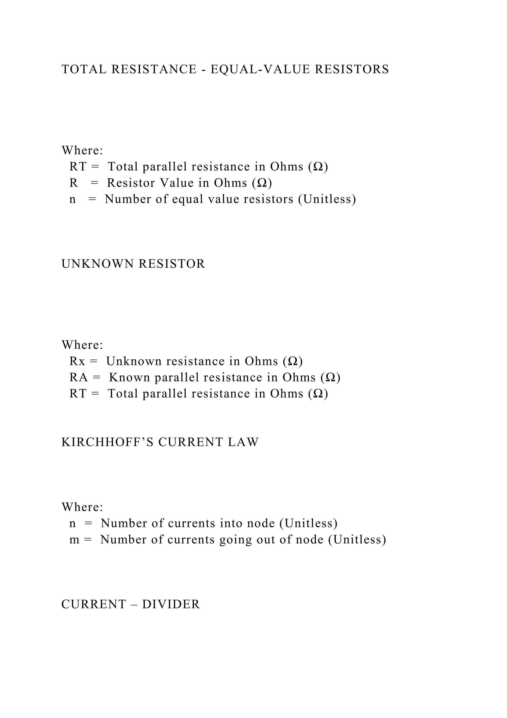 TOTAL RESISTANCE - EQUAL-VALUE RESISTORS
Where:
RT = Total parallel resistance in Ohms (Ω)
R = Resistor Value in Ohms (Ω)
n = Number of equal value resistors (Unitless)
UNKNOWN RESISTOR
Where:
Rx = Unknown resistance in Ohms (Ω)
RA = Known parallel resistance in Ohms (Ω)
RT = Total parallel resistance in Ohms (Ω)
KIRCHHOFF’S CURRENT LAW
Where:
n = Number of currents into node (Unitless)
m = Number of currents going out of node (Unitless)
CURRENT – DIVIDER
 