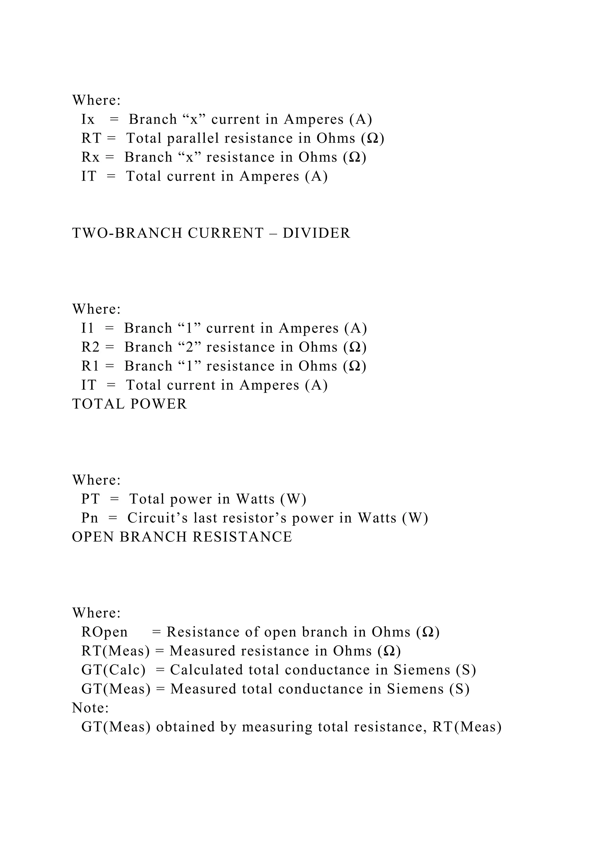 Where:
Ix = Branch “x” current in Amperes (A)
RT = Total parallel resistance in Ohms (Ω)
Rx = Branch “x” resistance in Ohms (Ω)
IT = Total current in Amperes (A)
TWO-BRANCH CURRENT – DIVIDER
Where:
I1 = Branch “1” current in Amperes (A)
R2 = Branch “2” resistance in Ohms (Ω)
R1 = Branch “1” resistance in Ohms (Ω)
IT = Total current in Amperes (A)
TOTAL POWER
Where:
PT = Total power in Watts (W)
Pn = Circuit’s last resistor’s power in Watts (W)
OPEN BRANCH RESISTANCE
Where:
ROpen = Resistance of open branch in Ohms (Ω)
RT(Meas) = Measured resistance in Ohms (Ω)
GT(Calc) = Calculated total conductance in Siemens (S)
GT(Meas) = Measured total conductance in Siemens (S)
Note:
GT(Meas) obtained by measuring total resistance, RT(Meas)
 