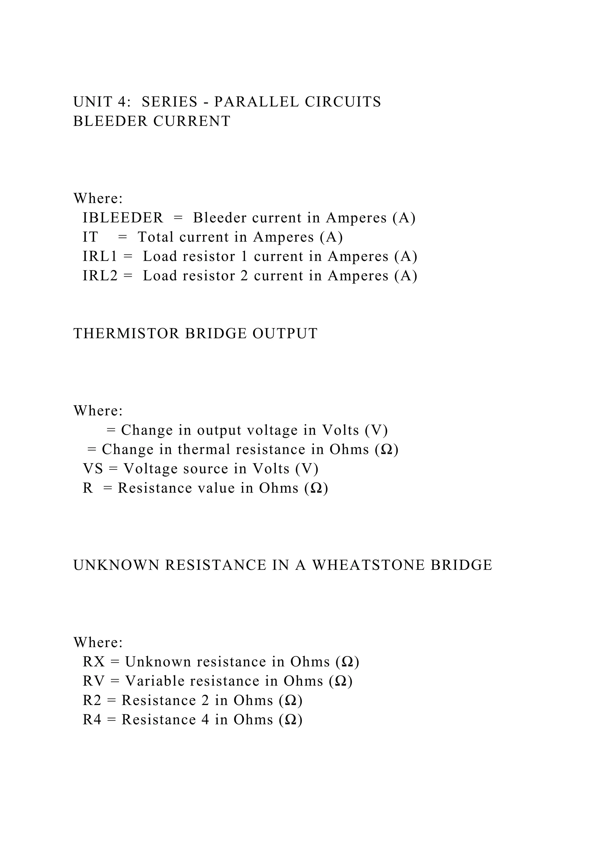 UNIT 4: SERIES - PARALLEL CIRCUITS
BLEEDER CURRENT
Where:
IBLEEDER = Bleeder current in Amperes (A)
IT = Total current in Amperes (A)
IRL1 = Load resistor 1 current in Amperes (A)
IRL2 = Load resistor 2 current in Amperes (A)
THERMISTOR BRIDGE OUTPUT
Where:
= Change in output voltage in Volts (V)
= Change in thermal resistance in Ohms (Ω)
VS = Voltage source in Volts (V)
R = Resistance value in Ohms (Ω)
UNKNOWN RESISTANCE IN A WHEATSTONE BRIDGE
Where:
RX = Unknown resistance in Ohms (Ω)
RV = Variable resistance in Ohms (Ω)
R2 = Resistance 2 in Ohms (Ω)
R4 = Resistance 4 in Ohms (Ω)
 