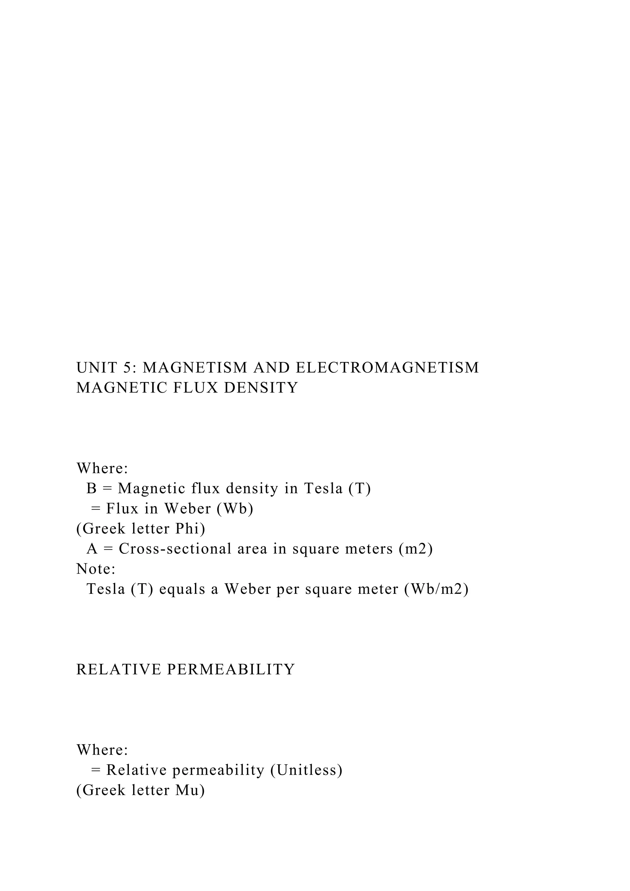 UNIT 5: MAGNETISM AND ELECTROMAGNETISM
MAGNETIC FLUX DENSITY
Where:
B = Magnetic flux density in Tesla (T)
= Flux in Weber (Wb)
(Greek letter Phi)
A = Cross-sectional area in square meters (m2)
Note:
Tesla (T) equals a Weber per square meter (Wb/m2)
RELATIVE PERMEABILITY
Where:
= Relative permeability (Unitless)
(Greek letter Mu)
 