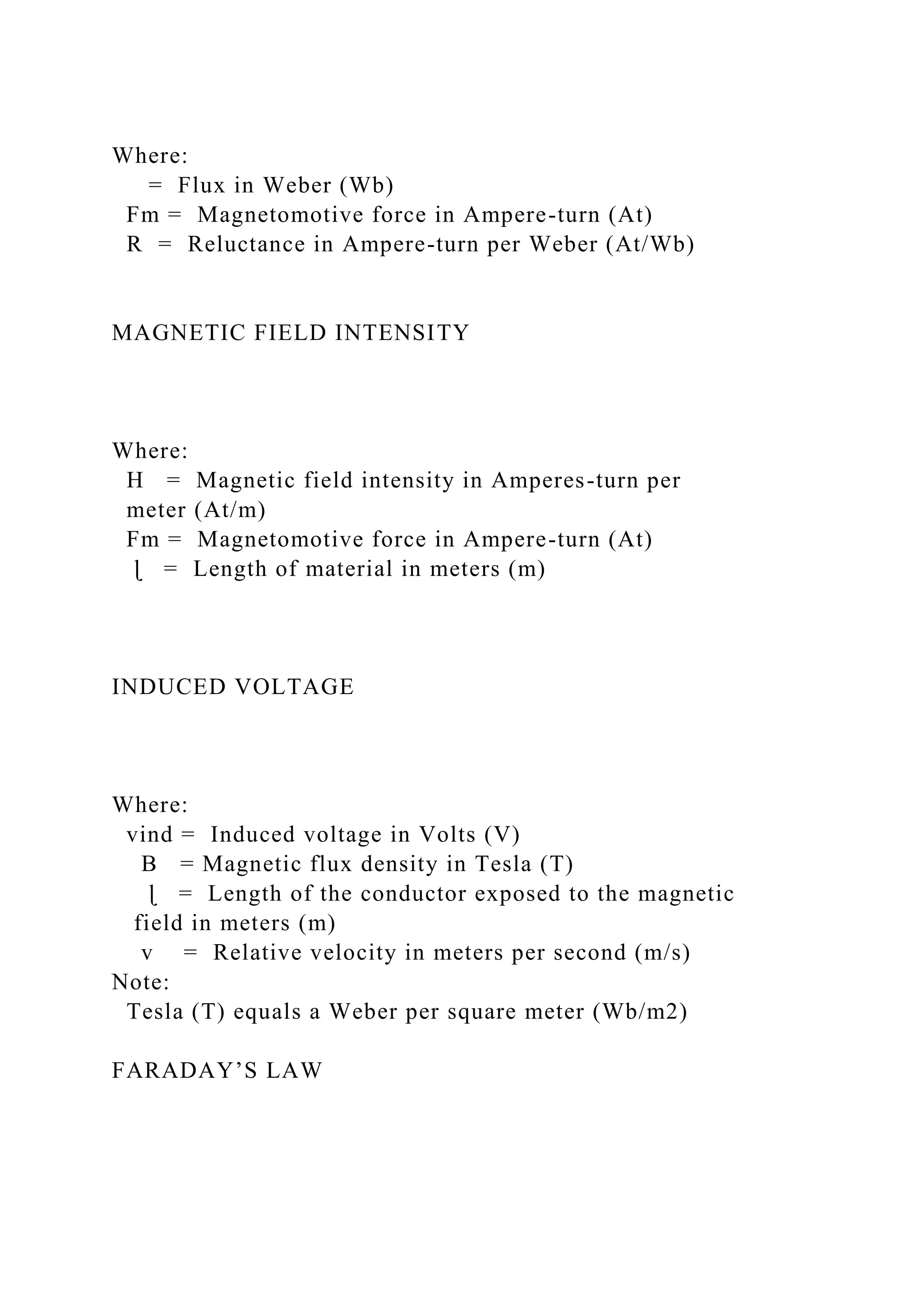 Where:
= Flux in Weber (Wb)
Fm = Magnetomotive force in Ampere-turn (At)
R = Reluctance in Ampere-turn per Weber (At/Wb)
MAGNETIC FIELD INTENSITY
Where:
H = Magnetic field intensity in Amperes-turn per
meter (At/m)
Fm = Magnetomotive force in Ampere-turn (At)
ɭ = Length of material in meters (m)
INDUCED VOLTAGE
Where:
vind = Induced voltage in Volts (V)
B = Magnetic flux density in Tesla (T)
ɭ = Length of the conductor exposed to the magnetic
field in meters (m)
v = Relative velocity in meters per second (m/s)
Note:
Tesla (T) equals a Weber per square meter (Wb/m2)
FARADAY’S LAW
 