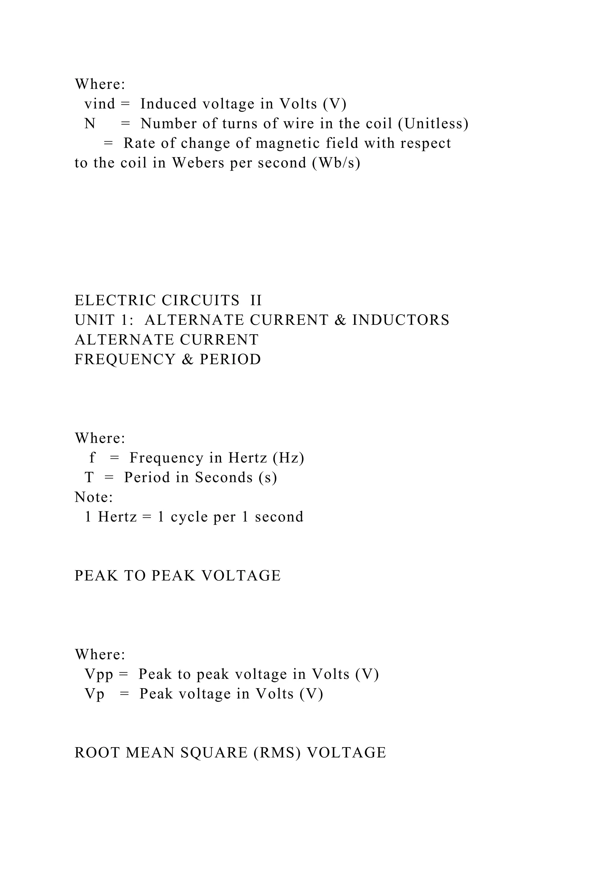 Where:
vind = Induced voltage in Volts (V)
N = Number of turns of wire in the coil (Unitless)
= Rate of change of magnetic field with respect
to the coil in Webers per second (Wb/s)
ELECTRIC CIRCUITS II
UNIT 1: ALTERNATE CURRENT & INDUCTORS
ALTERNATE CURRENT
FREQUENCY & PERIOD
Where:
f = Frequency in Hertz (Hz)
T = Period in Seconds (s)
Note:
1 Hertz = 1 cycle per 1 second
PEAK TO PEAK VOLTAGE
Where:
Vpp = Peak to peak voltage in Volts (V)
Vp = Peak voltage in Volts (V)
ROOT MEAN SQUARE (RMS) VOLTAGE
 