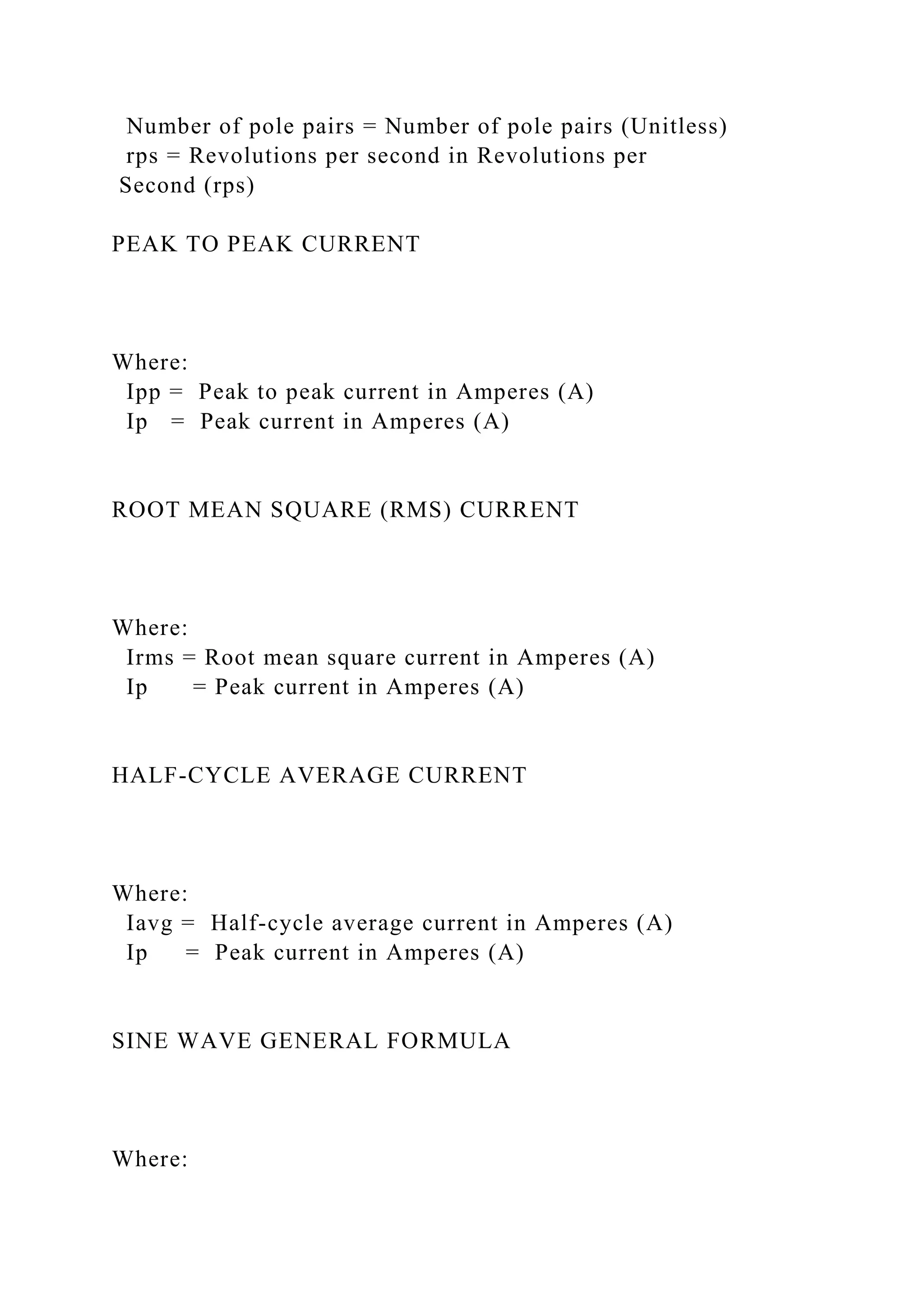 Number of pole pairs = Number of pole pairs (Unitless)
rps = Revolutions per second in Revolutions per
Second (rps)
PEAK TO PEAK CURRENT
Where:
Ipp = Peak to peak current in Amperes (A)
Ip = Peak current in Amperes (A)
ROOT MEAN SQUARE (RMS) CURRENT
Where:
Irms = Root mean square current in Amperes (A)
Ip = Peak current in Amperes (A)
HALF-CYCLE AVERAGE CURRENT
Where:
Iavg = Half-cycle average current in Amperes (A)
Ip = Peak current in Amperes (A)
SINE WAVE GENERAL FORMULA
Where:
 