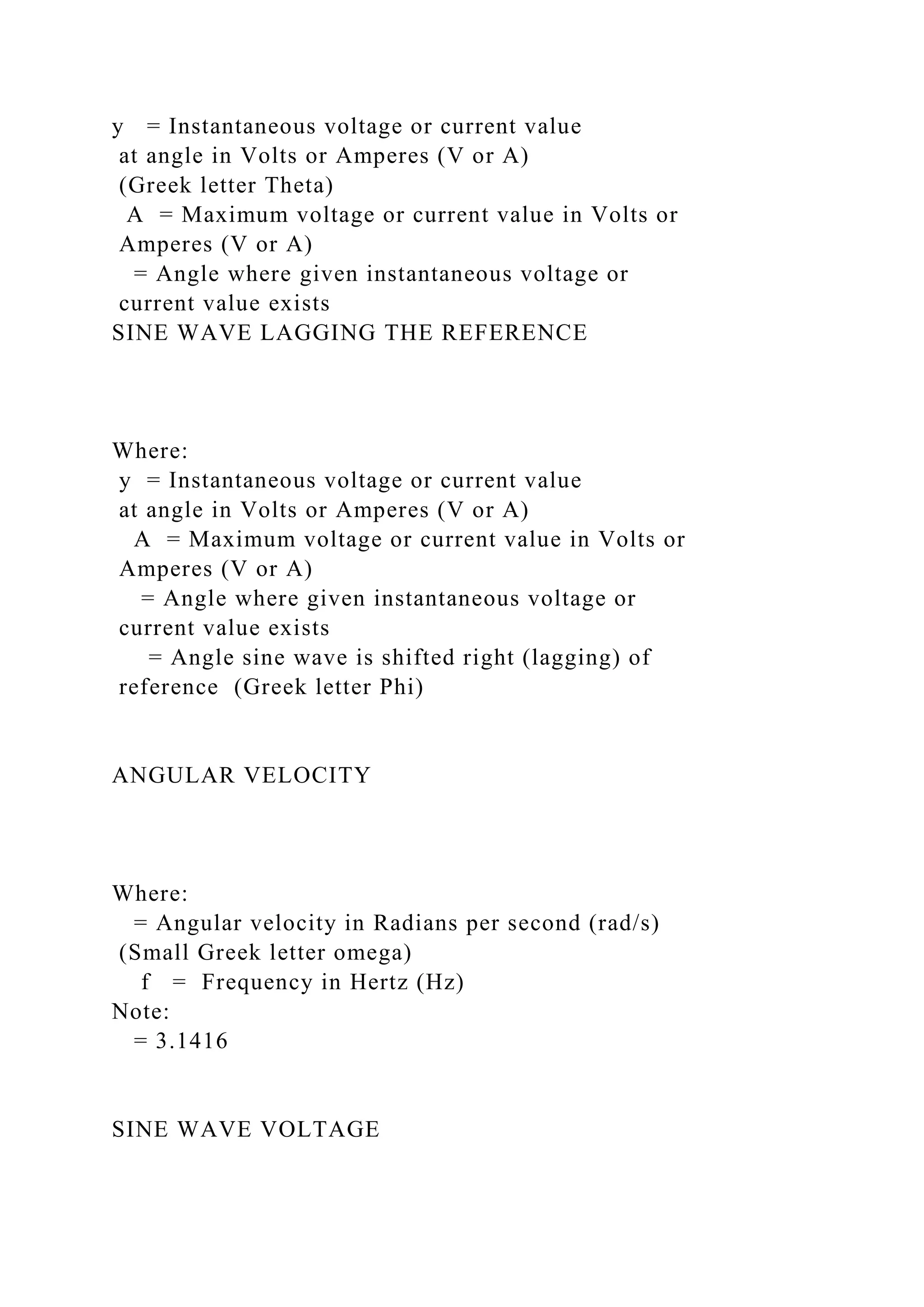 y = Instantaneous voltage or current value
at angle in Volts or Amperes (V or A)
(Greek letter Theta)
A = Maximum voltage or current value in Volts or
Amperes (V or A)
= Angle where given instantaneous voltage or
current value exists
SINE WAVE LAGGING THE REFERENCE
Where:
y = Instantaneous voltage or current value
at angle in Volts or Amperes (V or A)
A = Maximum voltage or current value in Volts or
Amperes (V or A)
= Angle where given instantaneous voltage or
current value exists
= Angle sine wave is shifted right (lagging) of
reference (Greek letter Phi)
ANGULAR VELOCITY
Where:
= Angular velocity in Radians per second (rad/s)
(Small Greek letter omega)
f = Frequency in Hertz (Hz)
Note:
= 3.1416
SINE WAVE VOLTAGE
 