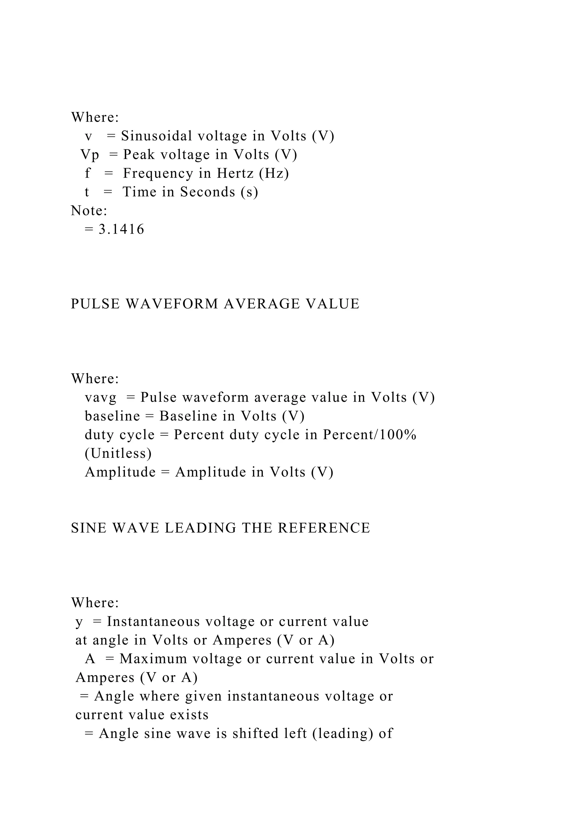 Where:
v = Sinusoidal voltage in Volts (V)
Vp = Peak voltage in Volts (V)
f = Frequency in Hertz (Hz)
t = Time in Seconds (s)
Note:
= 3.1416
PULSE WAVEFORM AVERAGE VALUE
Where:
vavg = Pulse waveform average value in Volts (V)
baseline = Baseline in Volts (V)
duty cycle = Percent duty cycle in Percent/100%
(Unitless)
Amplitude = Amplitude in Volts (V)
SINE WAVE LEADING THE REFERENCE
Where:
y = Instantaneous voltage or current value
at angle in Volts or Amperes (V or A)
A = Maximum voltage or current value in Volts or
Amperes (V or A)
= Angle where given instantaneous voltage or
current value exists
= Angle sine wave is shifted left (leading) of
 