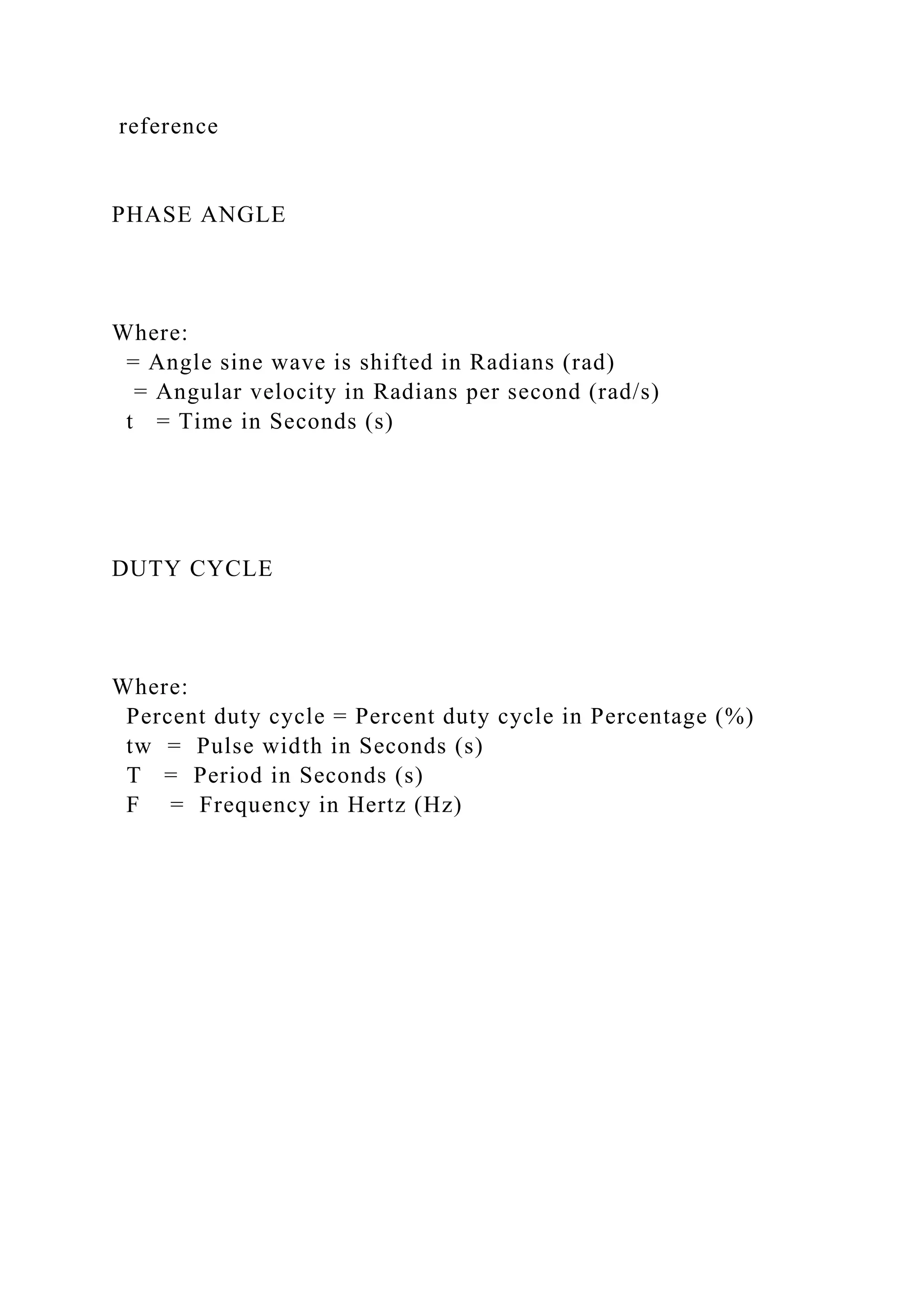 reference
PHASE ANGLE
Where:
= Angle sine wave is shifted in Radians (rad)
= Angular velocity in Radians per second (rad/s)
t = Time in Seconds (s)
DUTY CYCLE
Where:
Percent duty cycle = Percent duty cycle in Percentage (%)
tw = Pulse width in Seconds (s)
T = Period in Seconds (s)
F = Frequency in Hertz (Hz)
 