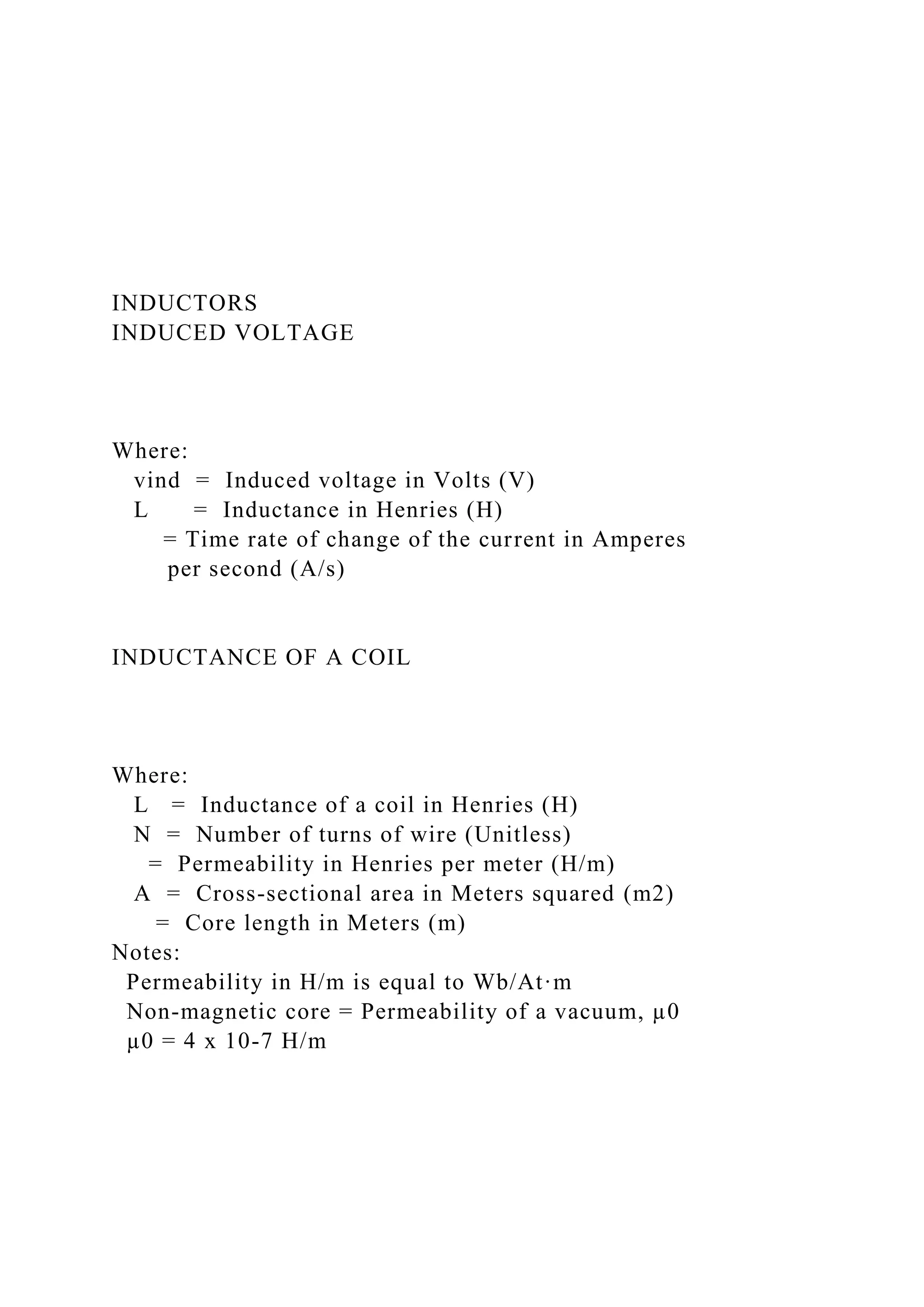 INDUCTORS
INDUCED VOLTAGE
Where:
vind = Induced voltage in Volts (V)
L = Inductance in Henries (H)
= Time rate of change of the current in Amperes
per second (A/s)
INDUCTANCE OF A COIL
Where:
L = Inductance of a coil in Henries (H)
N = Number of turns of wire (Unitless)
= Permeability in Henries per meter (H/m)
A = Cross-sectional area in Meters squared (m2)
= Core length in Meters (m)
Notes:
Permeability in H/m is equal to Wb/At·m
Non-magnetic core = Permeability of a vacuum, µ0
µ0 = 4 x 10-7 H/m
 