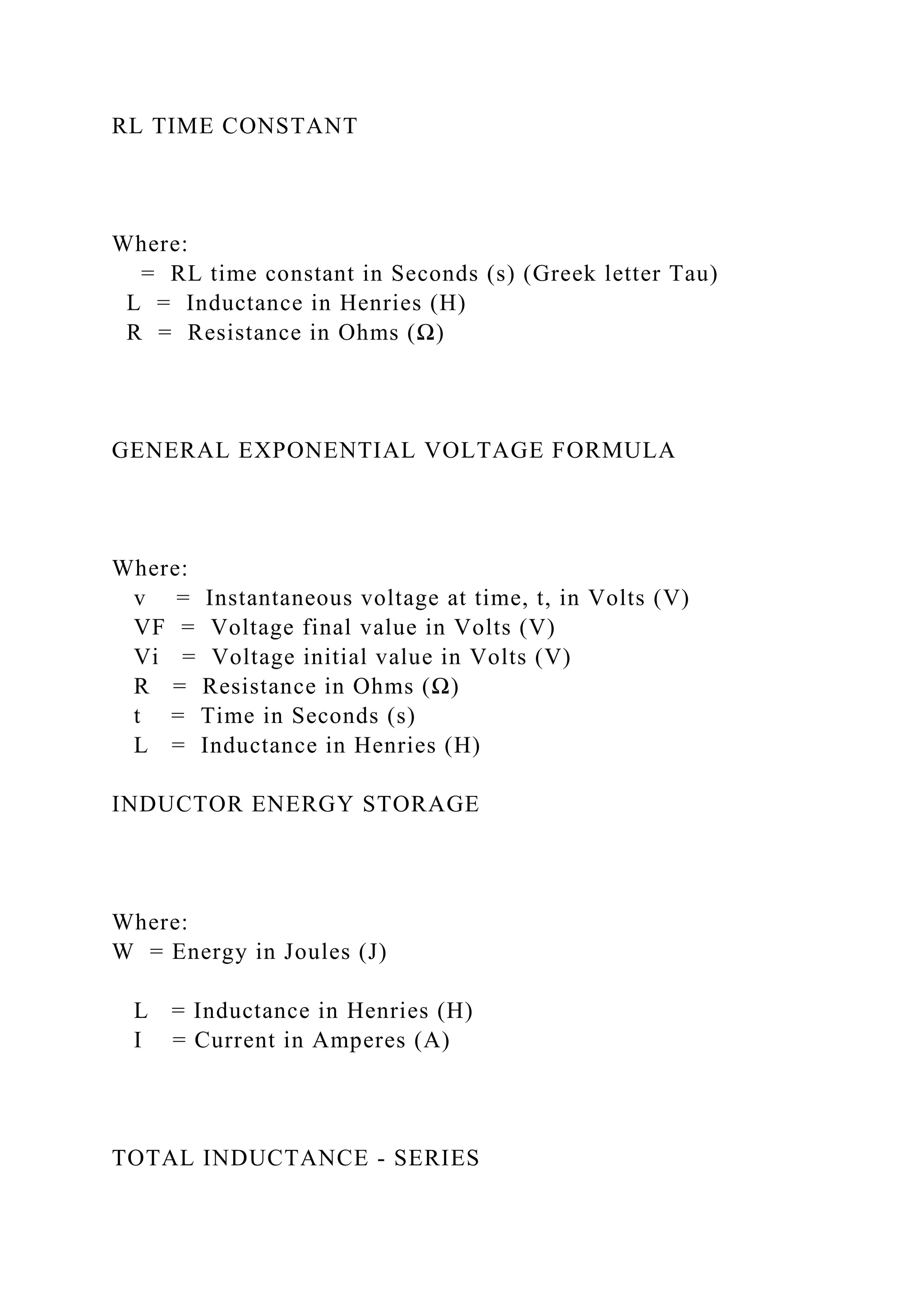 RL TIME CONSTANT
Where:
= RL time constant in Seconds (s) (Greek letter Tau)
L = Inductance in Henries (H)
R = Resistance in Ohms (Ω)
GENERAL EXPONENTIAL VOLTAGE FORMULA
Where:
v = Instantaneous voltage at time, t, in Volts (V)
VF = Voltage final value in Volts (V)
Vi = Voltage initial value in Volts (V)
R = Resistance in Ohms (Ω)
t = Time in Seconds (s)
L = Inductance in Henries (H)
INDUCTOR ENERGY STORAGE
Where:
W = Energy in Joules (J)
L = Inductance in Henries (H)
I = Current in Amperes (A)
TOTAL INDUCTANCE - SERIES
 