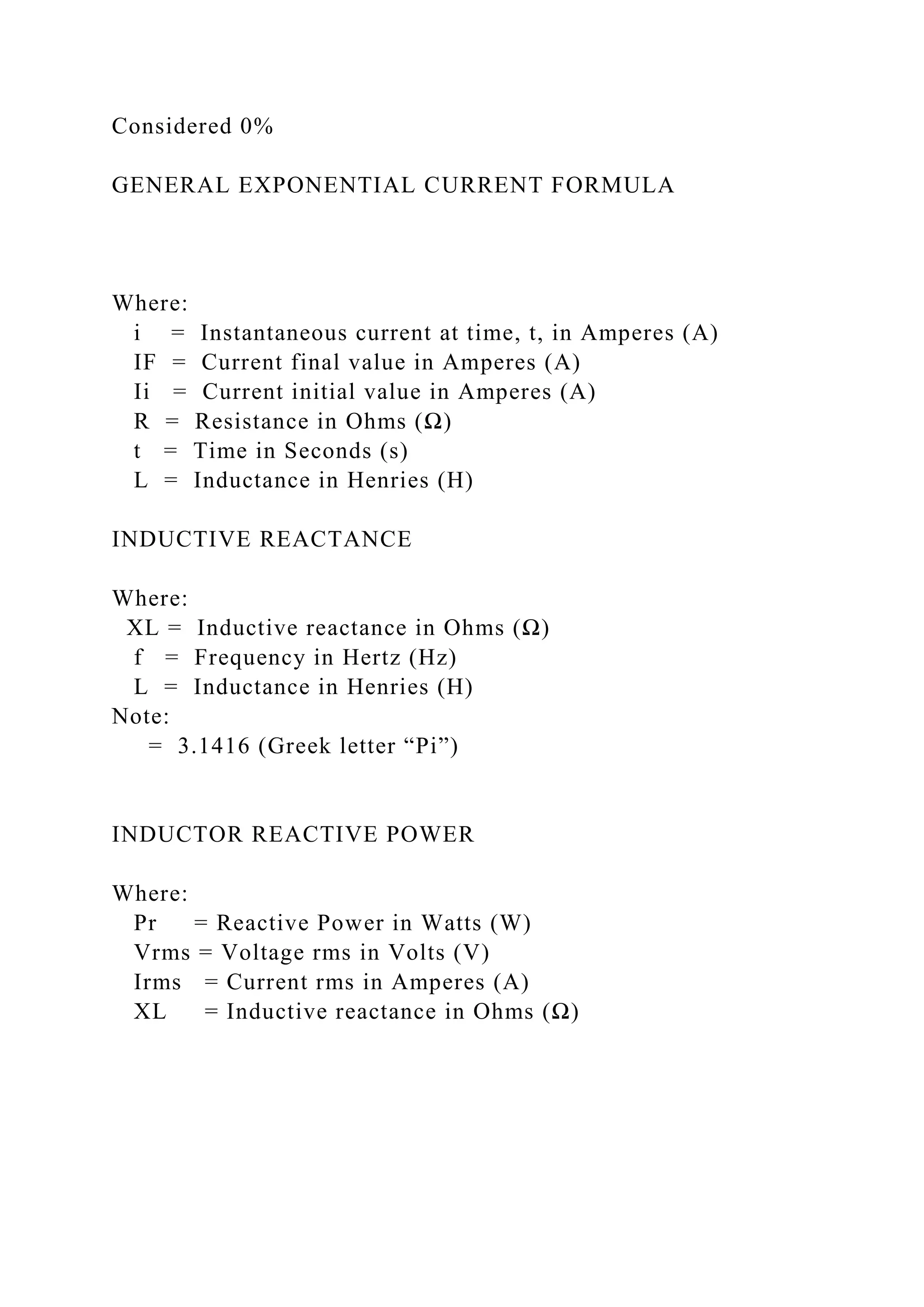 Considered 0%
GENERAL EXPONENTIAL CURRENT FORMULA
Where:
i = Instantaneous current at time, t, in Amperes (A)
IF = Current final value in Amperes (A)
Ii = Current initial value in Amperes (A)
R = Resistance in Ohms (Ω)
t = Time in Seconds (s)
L = Inductance in Henries (H)
INDUCTIVE REACTANCE
Where:
XL = Inductive reactance in Ohms (Ω)
f = Frequency in Hertz (Hz)
L = Inductance in Henries (H)
Note:
= 3.1416 (Greek letter “Pi”)
INDUCTOR REACTIVE POWER
Where:
Pr = Reactive Power in Watts (W)
Vrms = Voltage rms in Volts (V)
Irms = Current rms in Amperes (A)
XL = Inductive reactance in Ohms (Ω)
 