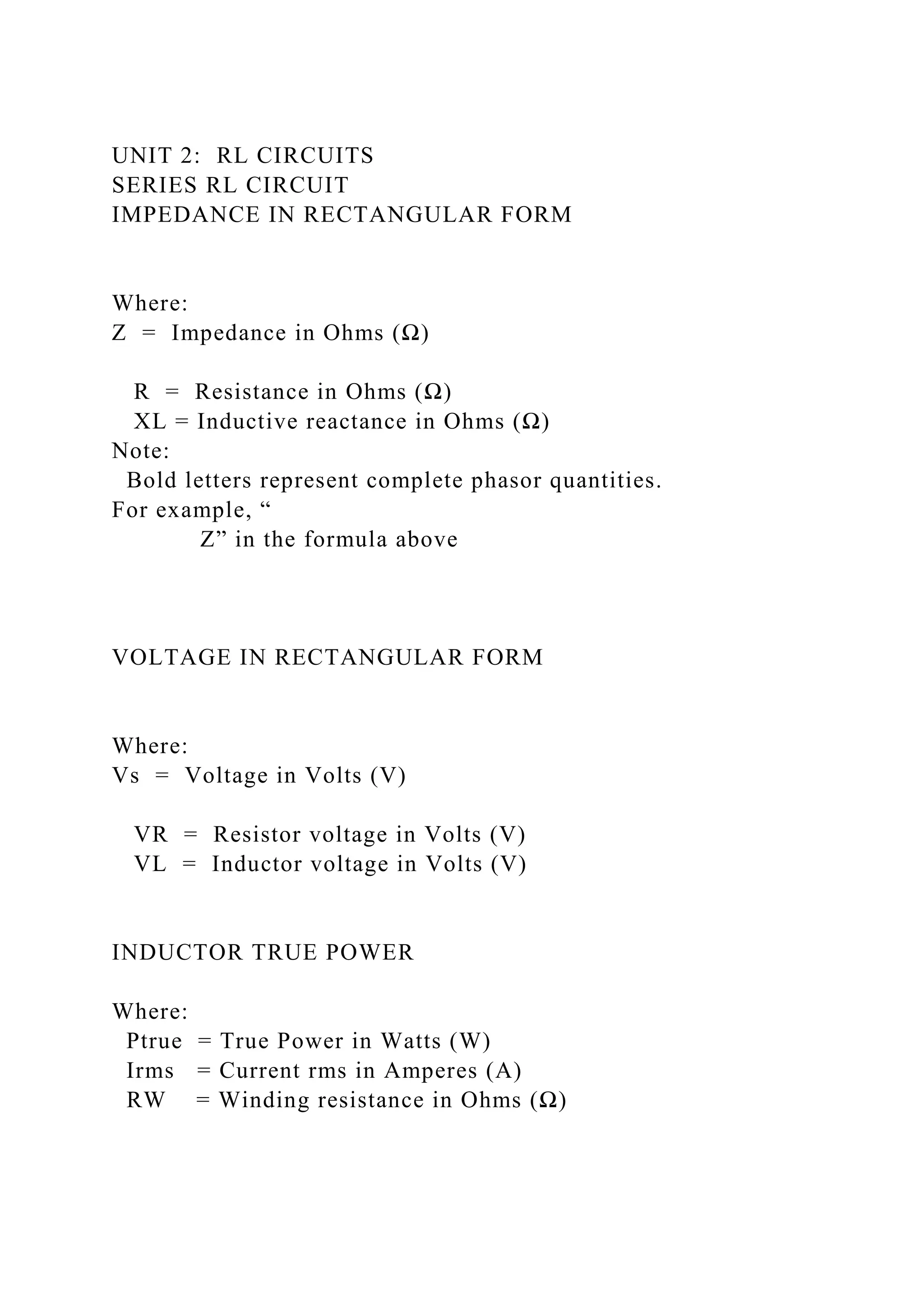 UNIT 2: RL CIRCUITS
SERIES RL CIRCUIT
IMPEDANCE IN RECTANGULAR FORM
Where:
Z = Impedance in Ohms (Ω)
R = Resistance in Ohms (Ω)
XL = Inductive reactance in Ohms (Ω)
Note:
Bold letters represent complete phasor quantities.
For example, “
Z” in the formula above
VOLTAGE IN RECTANGULAR FORM
Where:
Vs = Voltage in Volts (V)
VR = Resistor voltage in Volts (V)
VL = Inductor voltage in Volts (V)
INDUCTOR TRUE POWER
Where:
Ptrue = True Power in Watts (W)
Irms = Current rms in Amperes (A)
RW = Winding resistance in Ohms (Ω)
 