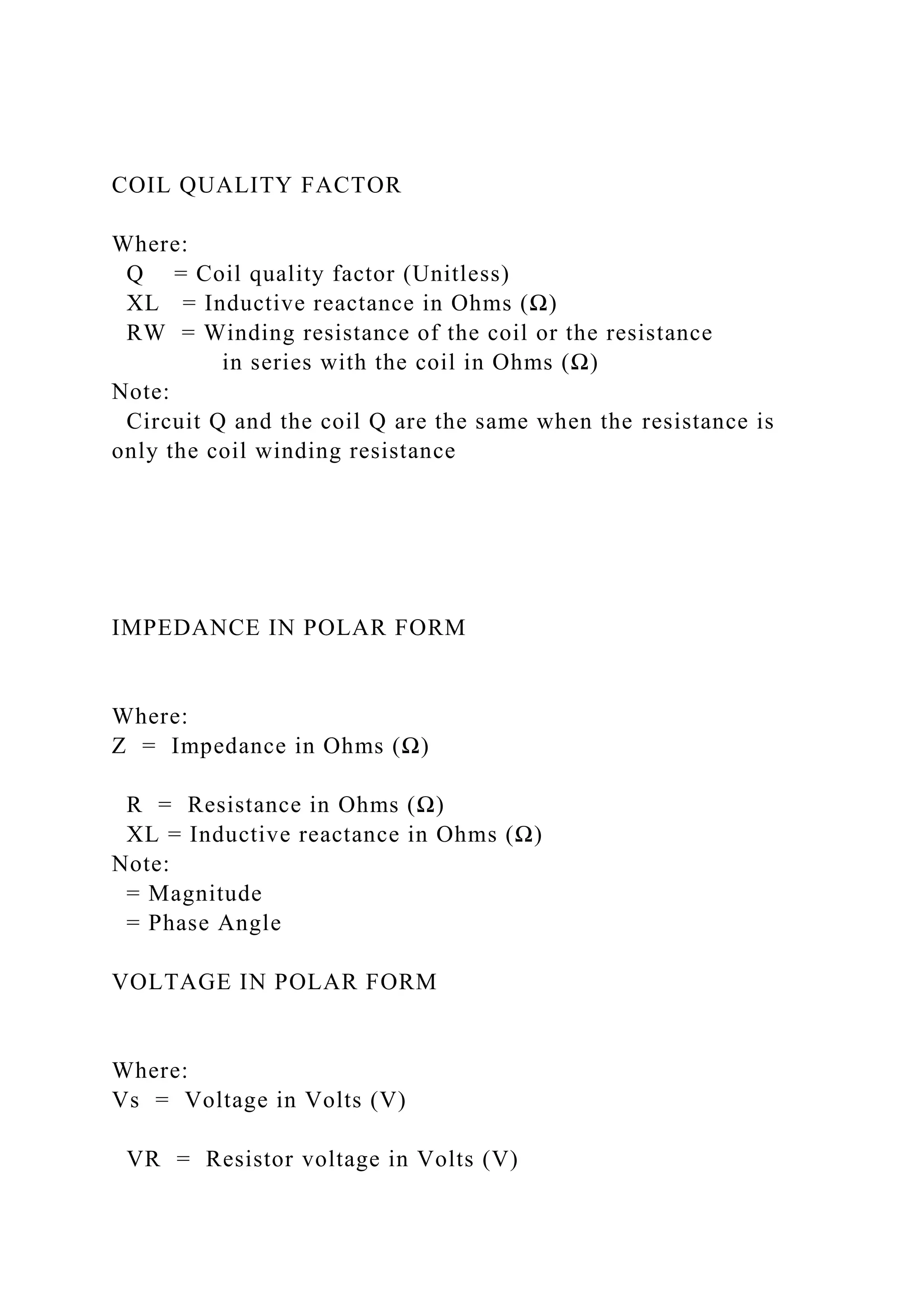 COIL QUALITY FACTOR
Where:
Q = Coil quality factor (Unitless)
XL = Inductive reactance in Ohms (Ω)
RW = Winding resistance of the coil or the resistance
in series with the coil in Ohms (Ω)
Note:
Circuit Q and the coil Q are the same when the resistance is
only the coil winding resistance
IMPEDANCE IN POLAR FORM
Where:
Z = Impedance in Ohms (Ω)
R = Resistance in Ohms (Ω)
XL = Inductive reactance in Ohms (Ω)
Note:
= Magnitude
= Phase Angle
VOLTAGE IN POLAR FORM
Where:
Vs = Voltage in Volts (V)
VR = Resistor voltage in Volts (V)
 