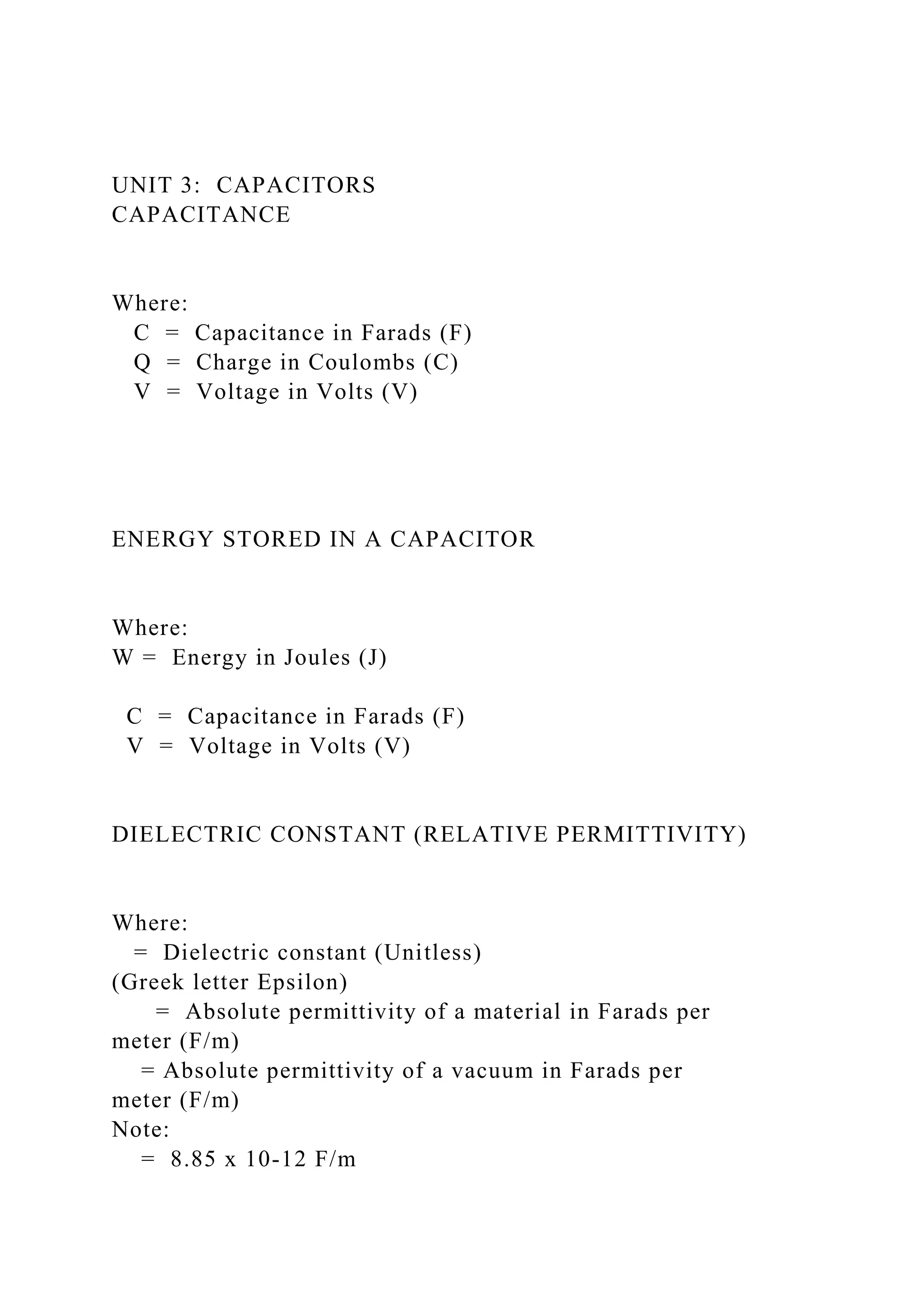 UNIT 3: CAPACITORS
CAPACITANCE
Where:
C = Capacitance in Farads (F)
Q = Charge in Coulombs (C)
V = Voltage in Volts (V)
ENERGY STORED IN A CAPACITOR
Where:
W = Energy in Joules (J)
C = Capacitance in Farads (F)
V = Voltage in Volts (V)
DIELECTRIC CONSTANT (RELATIVE PERMITTIVITY)
Where:
= Dielectric constant (Unitless)
(Greek letter Epsilon)
= Absolute permittivity of a material in Farads per
meter (F/m)
= Absolute permittivity of a vacuum in Farads per
meter (F/m)
Note:
= 8.85 x 10-12 F/m
 