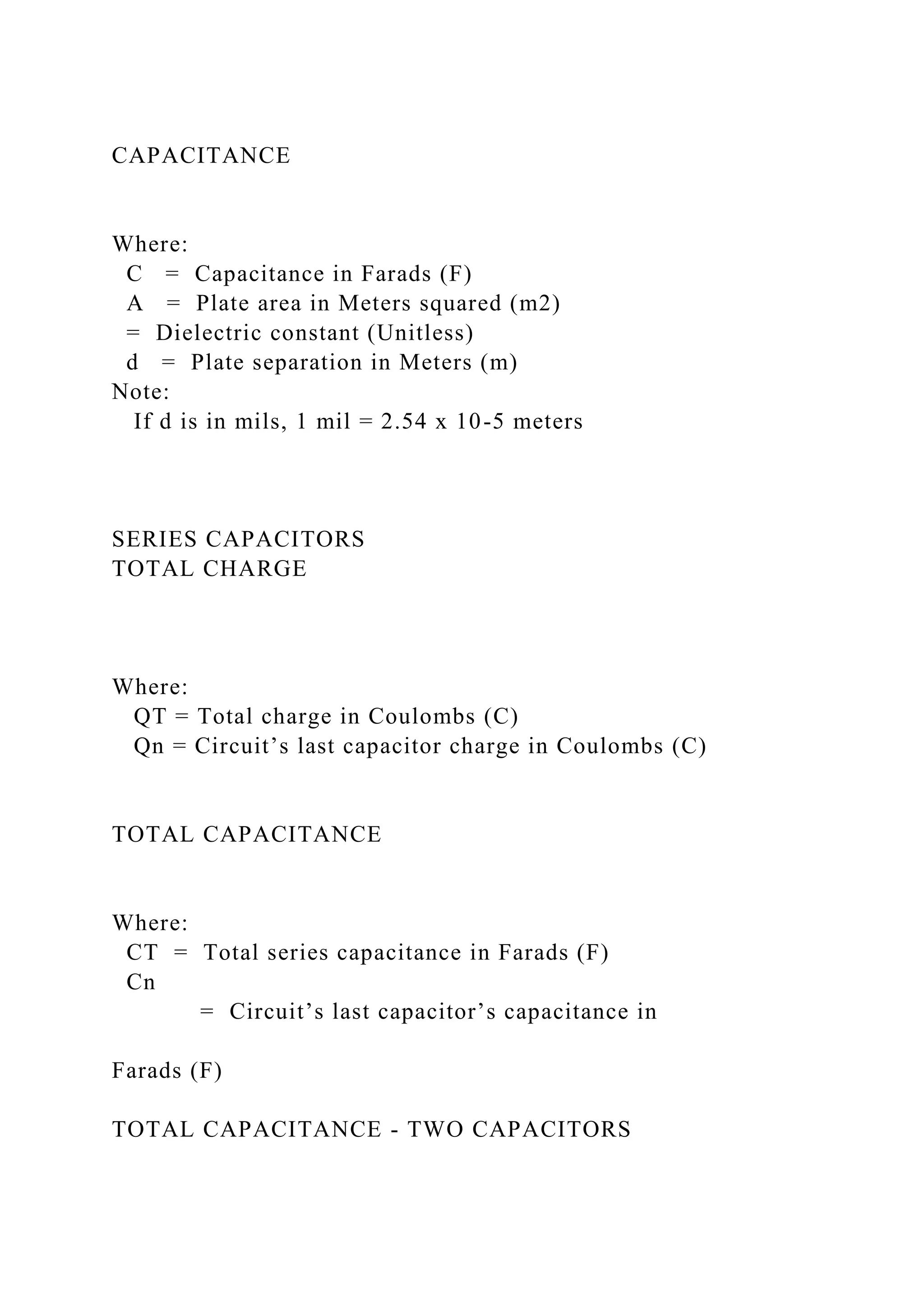 CAPACITANCE
Where:
C = Capacitance in Farads (F)
A = Plate area in Meters squared (m2)
= Dielectric constant (Unitless)
d = Plate separation in Meters (m)
Note:
If d is in mils, 1 mil = 2.54 x 10-5 meters
SERIES CAPACITORS
TOTAL CHARGE
Where:
QT = Total charge in Coulombs (C)
Qn = Circuit’s last capacitor charge in Coulombs (C)
TOTAL CAPACITANCE
Where:
CT = Total series capacitance in Farads (F)
Cn
= Circuit’s last capacitor’s capacitance in
Farads (F)
TOTAL CAPACITANCE - TWO CAPACITORS
 