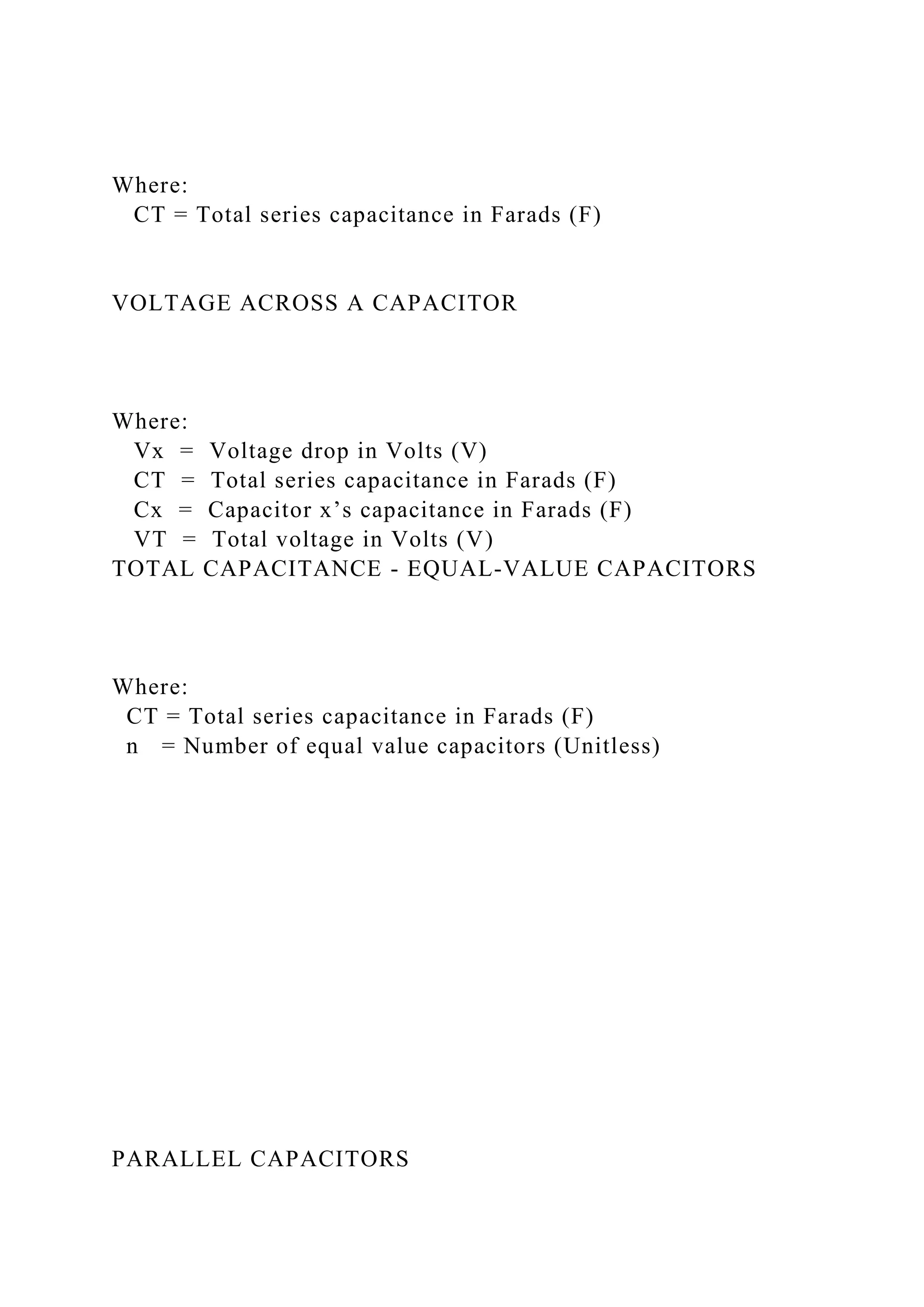 Where:
CT = Total series capacitance in Farads (F)
VOLTAGE ACROSS A CAPACITOR
Where:
Vx = Voltage drop in Volts (V)
CT = Total series capacitance in Farads (F)
Cx = Capacitor x’s capacitance in Farads (F)
VT = Total voltage in Volts (V)
TOTAL CAPACITANCE - EQUAL-VALUE CAPACITORS
Where:
CT = Total series capacitance in Farads (F)
n = Number of equal value capacitors (Unitless)
PARALLEL CAPACITORS
 