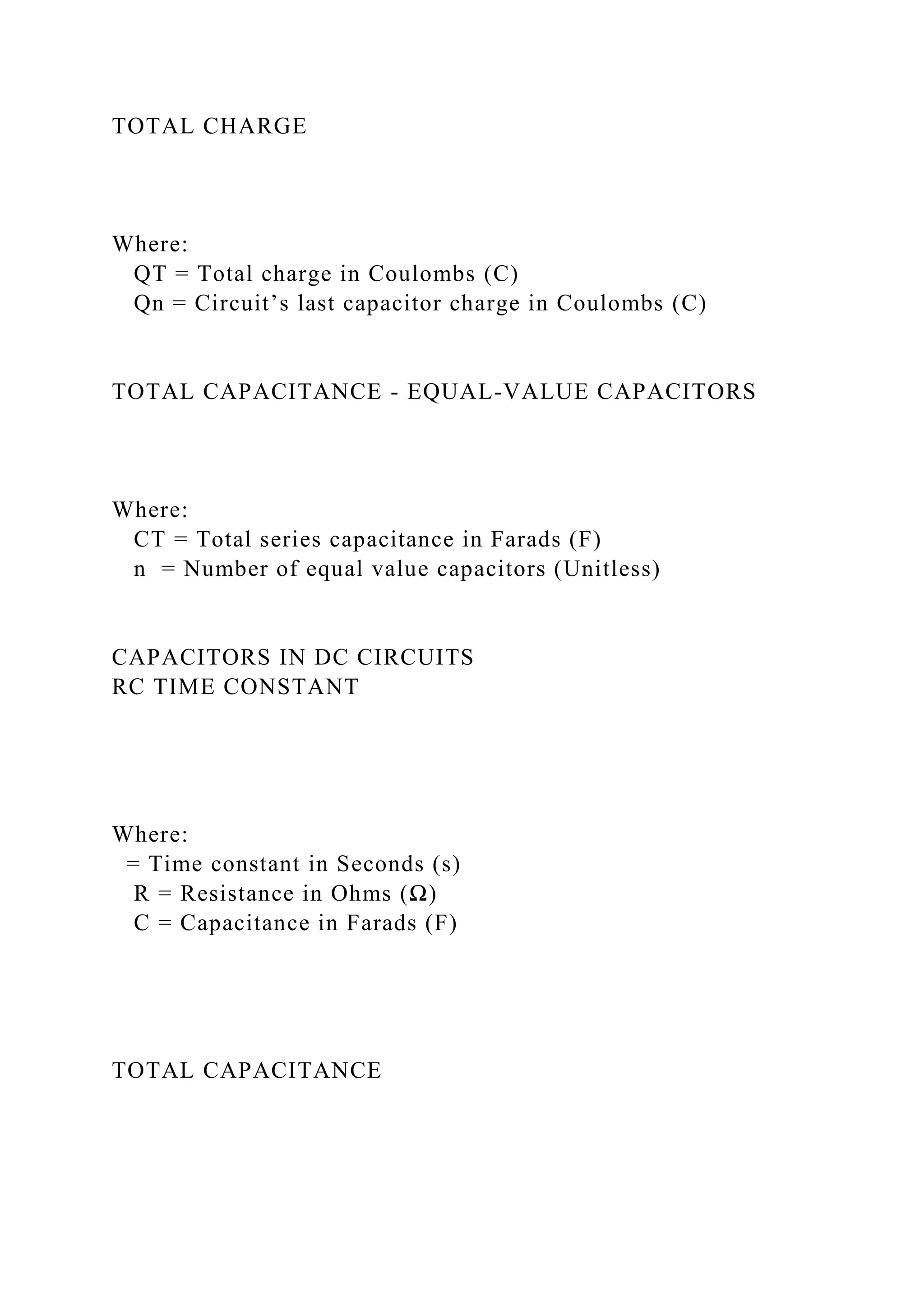 TOTAL CHARGE
Where:
QT = Total charge in Coulombs (C)
Qn = Circuit’s last capacitor charge in Coulombs (C)
TOTAL CAPACITANCE - EQUAL-VALUE CAPACITORS
Where:
CT = Total series capacitance in Farads (F)
n = Number of equal value capacitors (Unitless)
CAPACITORS IN DC CIRCUITS
RC TIME CONSTANT
Where:
= Time constant in Seconds (s)
R = Resistance in Ohms (Ω)
C = Capacitance in Farads (F)
TOTAL CAPACITANCE
 