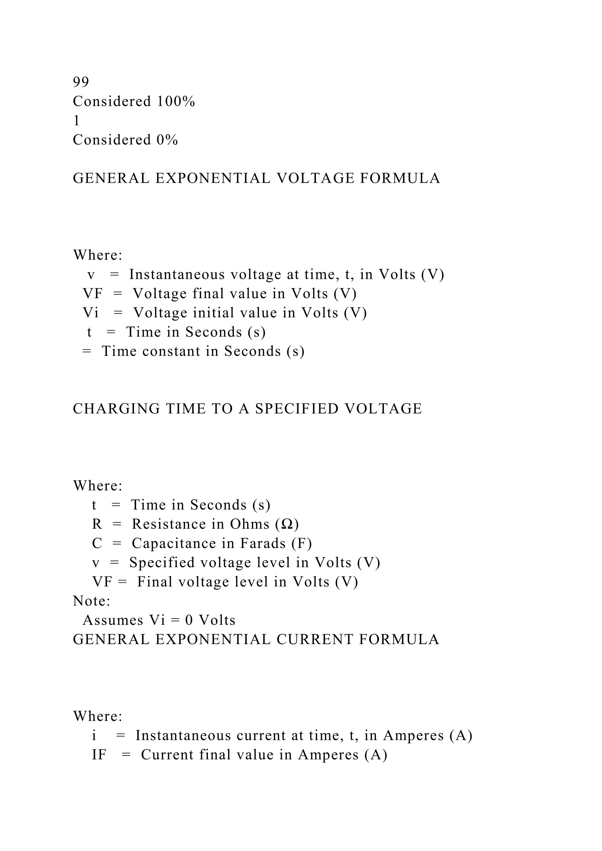 99
Considered 100%
1
Considered 0%
GENERAL EXPONENTIAL VOLTAGE FORMULA
Where:
v = Instantaneous voltage at time, t, in Volts (V)
VF = Voltage final value in Volts (V)
Vi = Voltage initial value in Volts (V)
t = Time in Seconds (s)
= Time constant in Seconds (s)
CHARGING TIME TO A SPECIFIED VOLTAGE
Where:
t = Time in Seconds (s)
R = Resistance in Ohms (Ω)
C = Capacitance in Farads (F)
v = Specified voltage level in Volts (V)
VF = Final voltage level in Volts (V)
Note:
Assumes Vi = 0 Volts
GENERAL EXPONENTIAL CURRENT FORMULA
Where:
i = Instantaneous current at time, t, in Amperes (A)
IF = Current final value in Amperes (A)
 