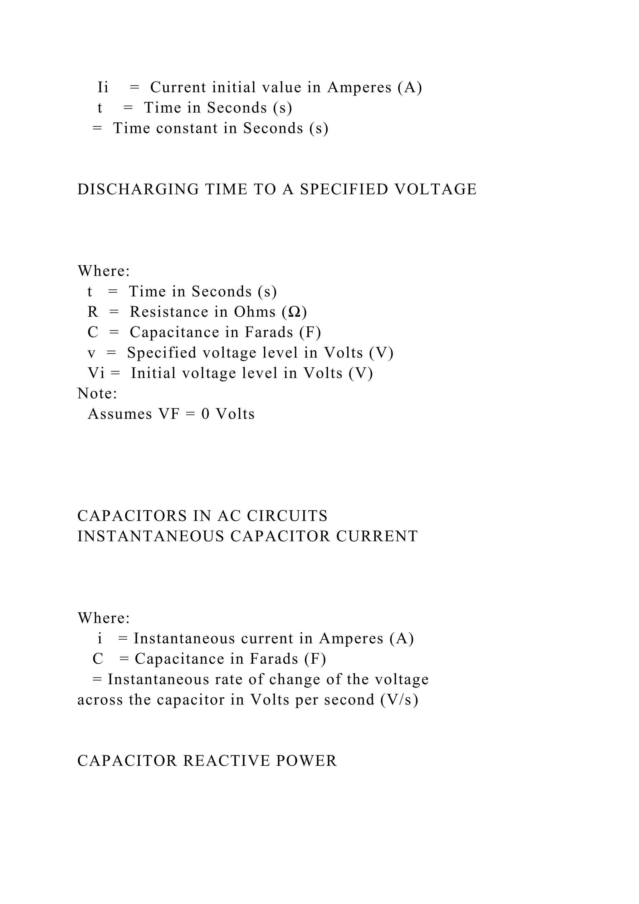 Ii = Current initial value in Amperes (A)
t = Time in Seconds (s)
= Time constant in Seconds (s)
DISCHARGING TIME TO A SPECIFIED VOLTAGE
Where:
t = Time in Seconds (s)
R = Resistance in Ohms (Ω)
C = Capacitance in Farads (F)
v = Specified voltage level in Volts (V)
Vi = Initial voltage level in Volts (V)
Note:
Assumes VF = 0 Volts
CAPACITORS IN AC CIRCUITS
INSTANTANEOUS CAPACITOR CURRENT
Where:
i = Instantaneous current in Amperes (A)
C = Capacitance in Farads (F)
= Instantaneous rate of change of the voltage
across the capacitor in Volts per second (V/s)
CAPACITOR REACTIVE POWER
 