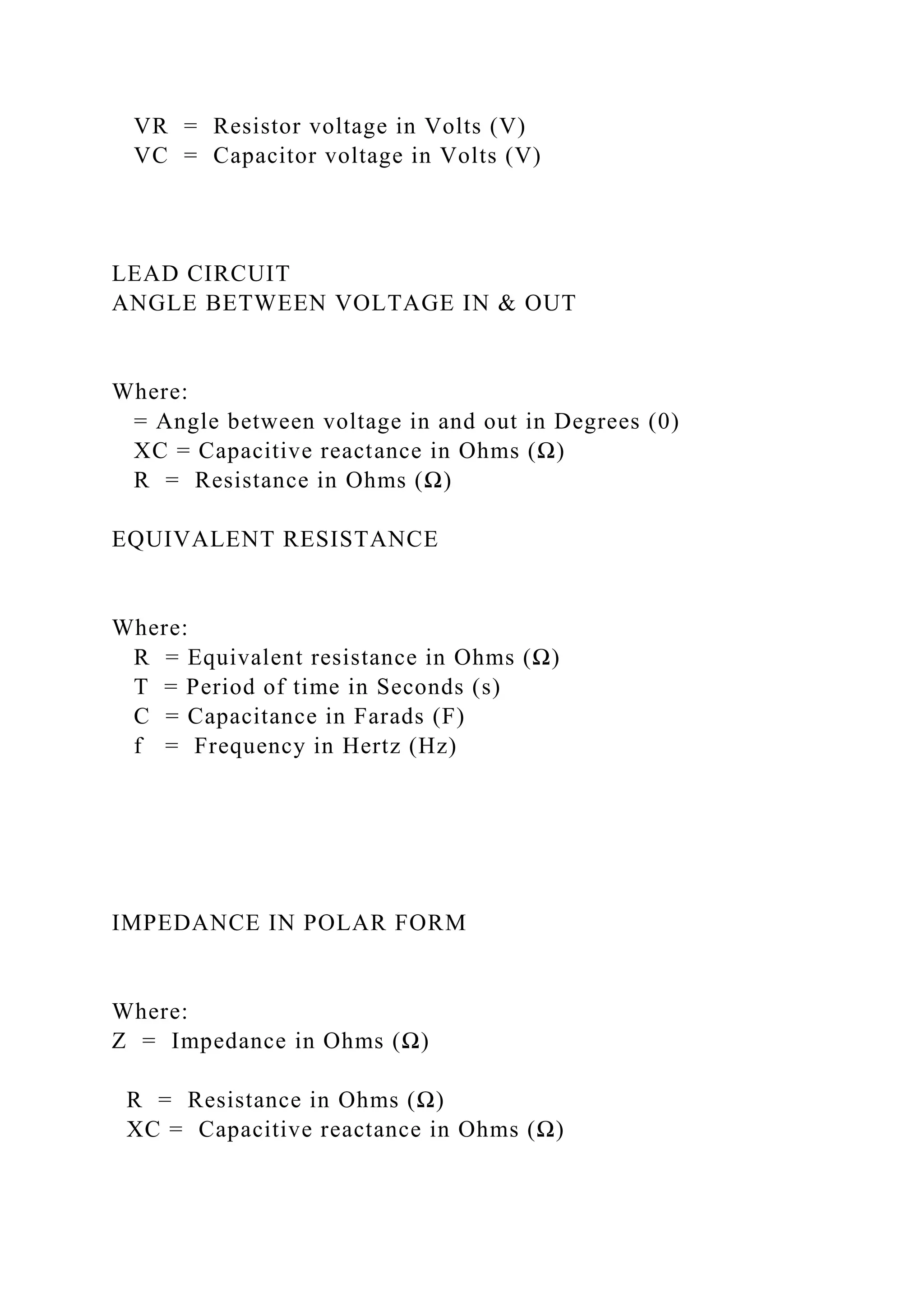 VR = Resistor voltage in Volts (V)
VC = Capacitor voltage in Volts (V)
LEAD CIRCUIT
ANGLE BETWEEN VOLTAGE IN & OUT
Where:
= Angle between voltage in and out in Degrees (0)
XC = Capacitive reactance in Ohms (Ω)
R = Resistance in Ohms (Ω)
EQUIVALENT RESISTANCE
Where:
R = Equivalent resistance in Ohms (Ω)
T = Period of time in Seconds (s)
C = Capacitance in Farads (F)
f = Frequency in Hertz (Hz)
IMPEDANCE IN POLAR FORM
Where:
Z = Impedance in Ohms (Ω)
R = Resistance in Ohms (Ω)
XC = Capacitive reactance in Ohms (Ω)
 