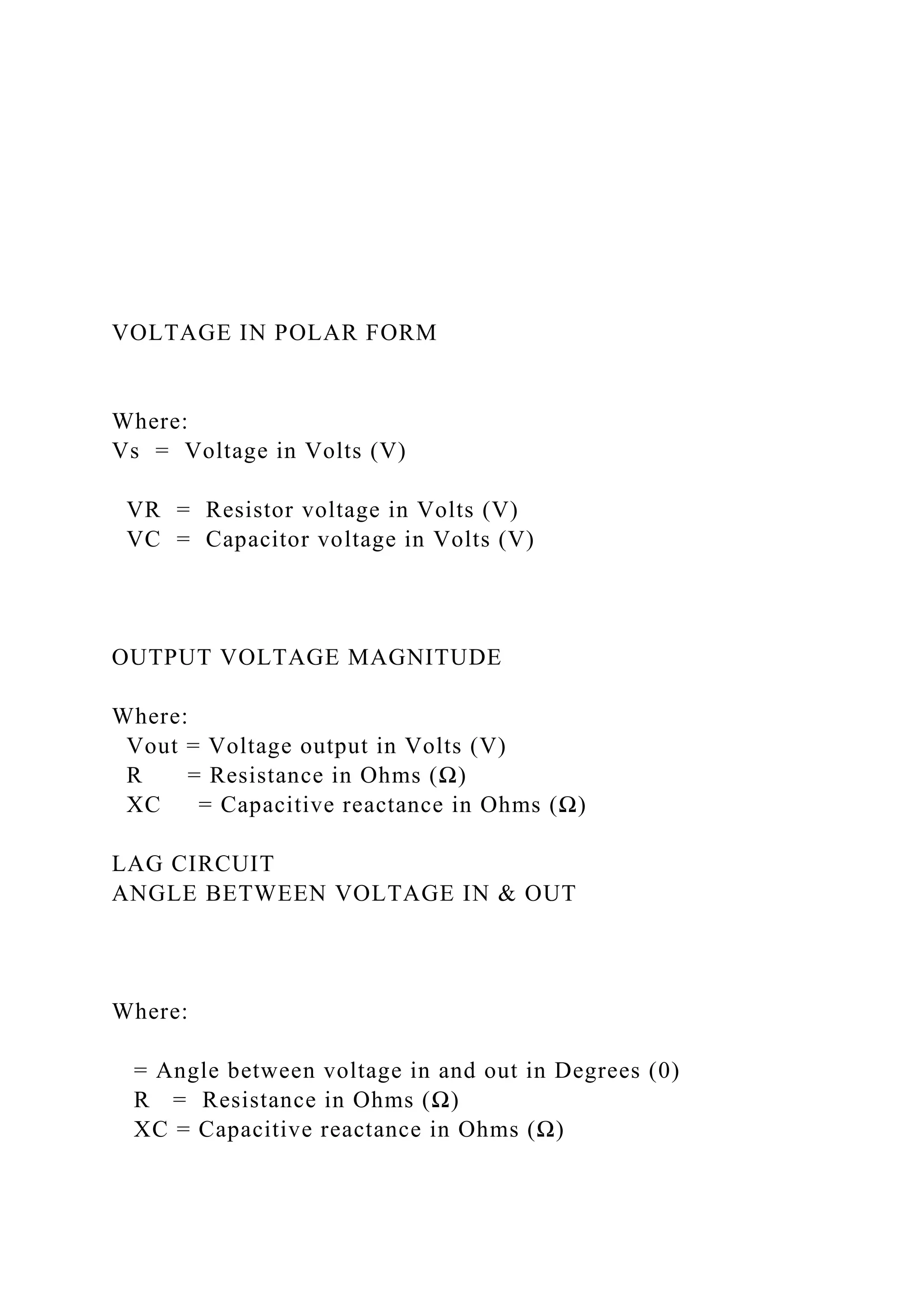 VOLTAGE IN POLAR FORM
Where:
Vs = Voltage in Volts (V)
VR = Resistor voltage in Volts (V)
VC = Capacitor voltage in Volts (V)
OUTPUT VOLTAGE MAGNITUDE
Where:
Vout = Voltage output in Volts (V)
R = Resistance in Ohms (Ω)
XC = Capacitive reactance in Ohms (Ω)
LAG CIRCUIT
ANGLE BETWEEN VOLTAGE IN & OUT
Where:
= Angle between voltage in and out in Degrees (0)
R = Resistance in Ohms (Ω)
XC = Capacitive reactance in Ohms (Ω)
 