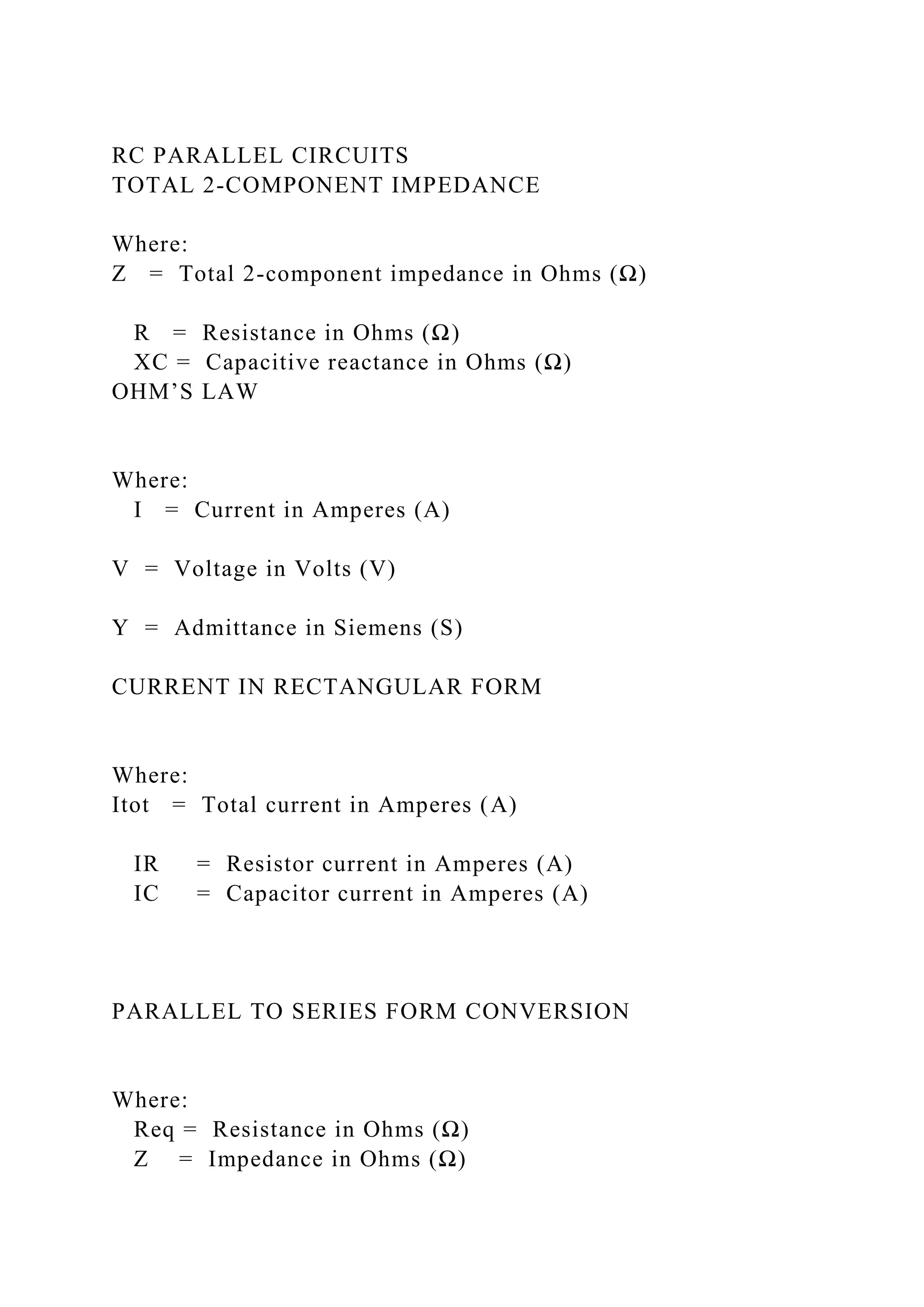 RC PARALLEL CIRCUITS
TOTAL 2-COMPONENT IMPEDANCE
Where:
Z = Total 2-component impedance in Ohms (Ω)
R = Resistance in Ohms (Ω)
XC = Capacitive reactance in Ohms (Ω)
OHM’S LAW
Where:
I = Current in Amperes (A)
V = Voltage in Volts (V)
Y = Admittance in Siemens (S)
CURRENT IN RECTANGULAR FORM
Where:
Itot = Total current in Amperes (A)
IR = Resistor current in Amperes (A)
IC = Capacitor current in Amperes (A)
PARALLEL TO SERIES FORM CONVERSION
Where:
Req = Resistance in Ohms (Ω)
Z = Impedance in Ohms (Ω)
 