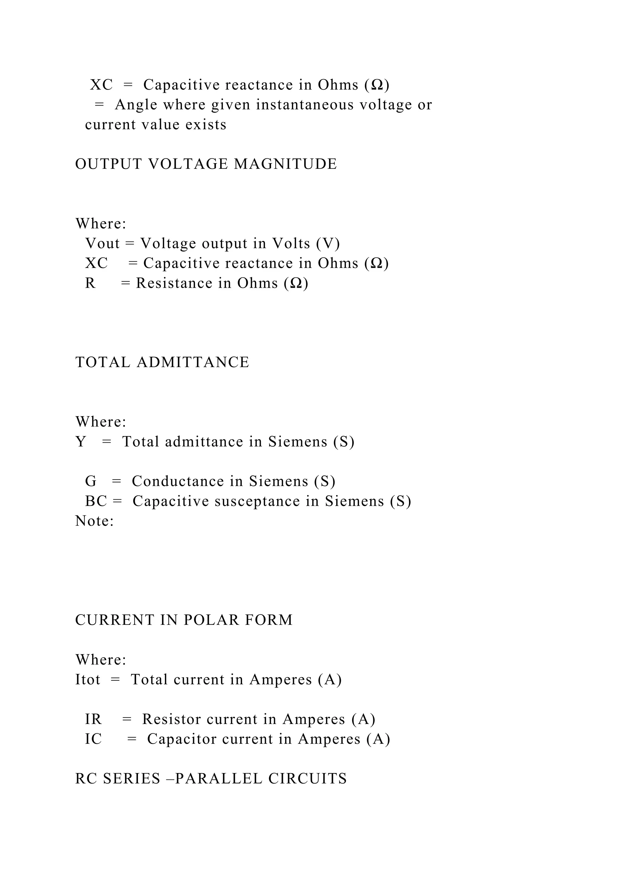 XC = Capacitive reactance in Ohms (Ω)
= Angle where given instantaneous voltage or
current value exists
OUTPUT VOLTAGE MAGNITUDE
Where:
Vout = Voltage output in Volts (V)
XC = Capacitive reactance in Ohms (Ω)
R = Resistance in Ohms (Ω)
TOTAL ADMITTANCE
Where:
Y = Total admittance in Siemens (S)
G = Conductance in Siemens (S)
BC = Capacitive susceptance in Siemens (S)
Note:
CURRENT IN POLAR FORM
Where:
Itot = Total current in Amperes (A)
IR = Resistor current in Amperes (A)
IC = Capacitor current in Amperes (A)
RC SERIES –PARALLEL CIRCUITS
 