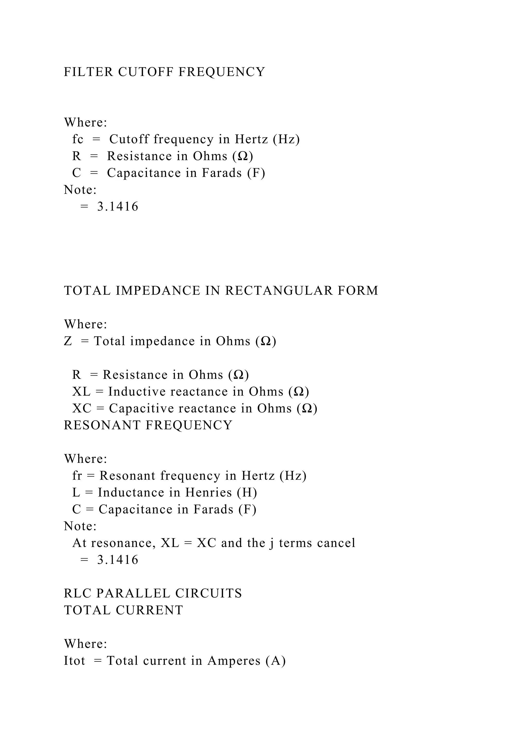 FILTER CUTOFF FREQUENCY
Where:
fc = Cutoff frequency in Hertz (Hz)
R = Resistance in Ohms (Ω)
C = Capacitance in Farads (F)
Note:
= 3.1416
TOTAL IMPEDANCE IN RECTANGULAR FORM
Where:
Z = Total impedance in Ohms (Ω)
R = Resistance in Ohms (Ω)
XL = Inductive reactance in Ohms (Ω)
XC = Capacitive reactance in Ohms (Ω)
RESONANT FREQUENCY
Where:
fr = Resonant frequency in Hertz (Hz)
L = Inductance in Henries (H)
C = Capacitance in Farads (F)
Note:
At resonance, XL = XC and the j terms cancel
= 3.1416
RLC PARALLEL CIRCUITS
TOTAL CURRENT
Where:
Itot = Total current in Amperes (A)
 