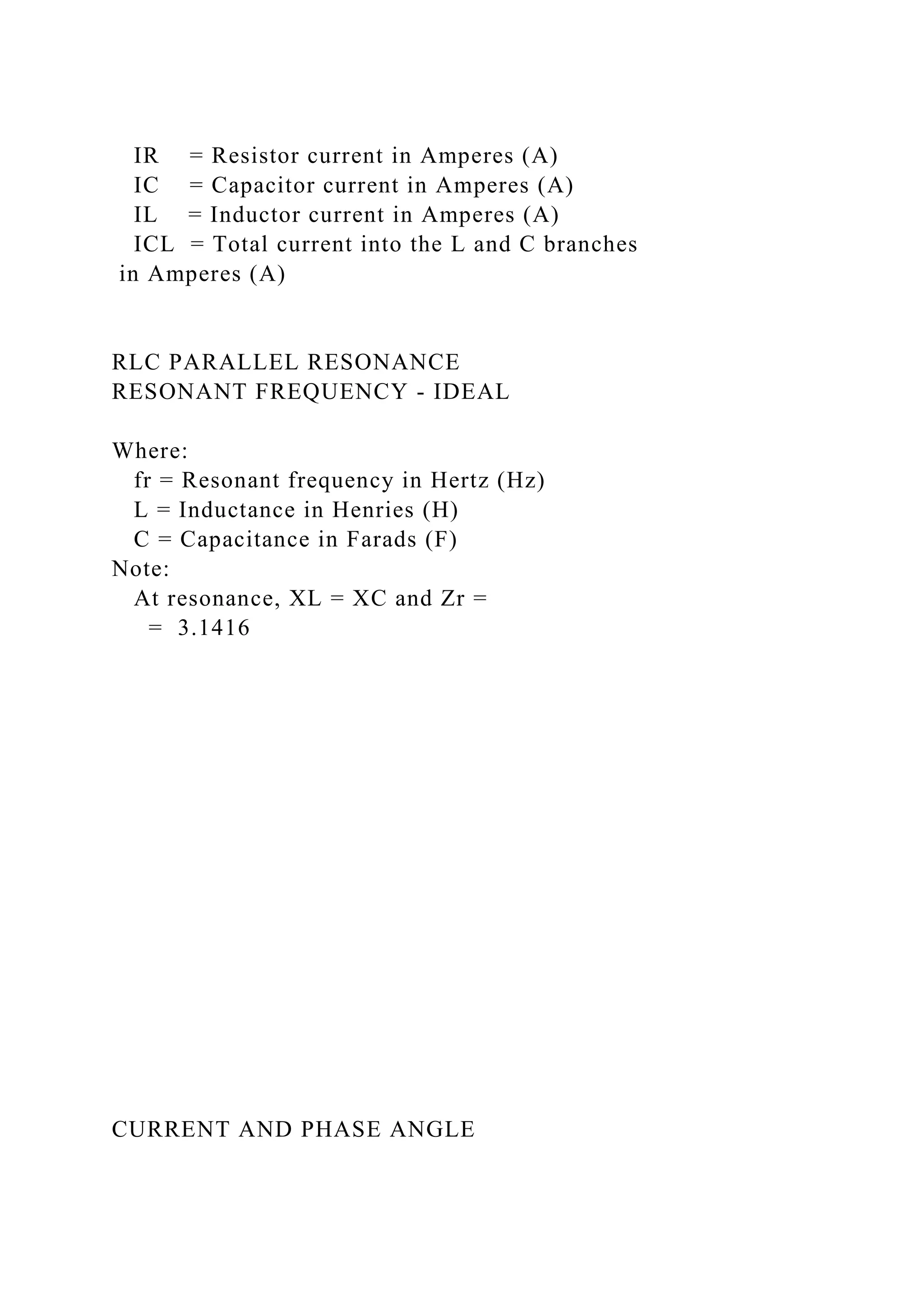 IR = Resistor current in Amperes (A)
IC = Capacitor current in Amperes (A)
IL = Inductor current in Amperes (A)
ICL = Total current into the L and C branches
in Amperes (A)
RLC PARALLEL RESONANCE
RESONANT FREQUENCY - IDEAL
Where:
fr = Resonant frequency in Hertz (Hz)
L = Inductance in Henries (H)
C = Capacitance in Farads (F)
Note:
At resonance, XL = XC and Zr =
= 3.1416
CURRENT AND PHASE ANGLE
 