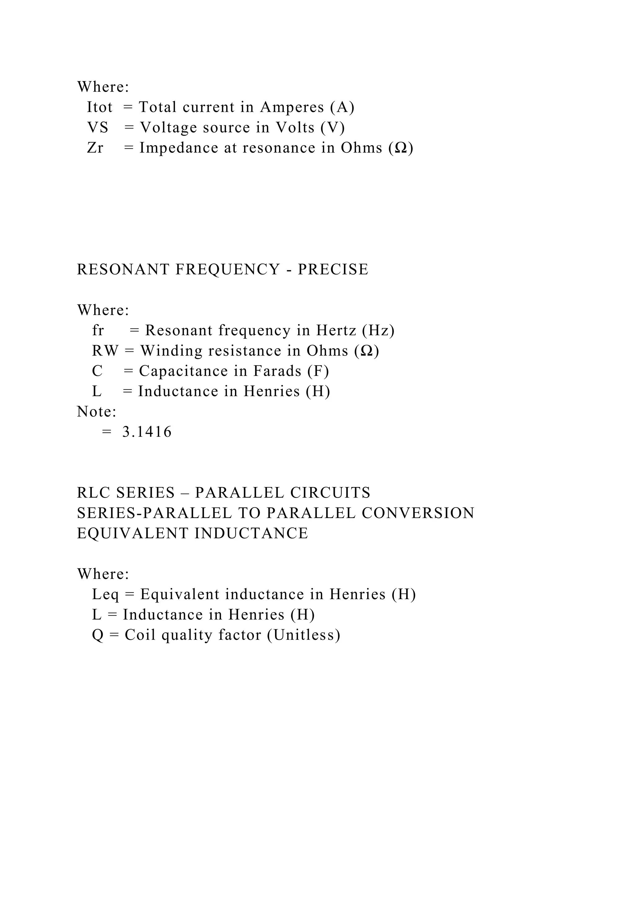 Where:
Itot = Total current in Amperes (A)
VS = Voltage source in Volts (V)
Zr = Impedance at resonance in Ohms (Ω)
RESONANT FREQUENCY - PRECISE
Where:
fr = Resonant frequency in Hertz (Hz)
RW = Winding resistance in Ohms (Ω)
C = Capacitance in Farads (F)
L = Inductance in Henries (H)
Note:
= 3.1416
RLC SERIES – PARALLEL CIRCUITS
SERIES-PARALLEL TO PARALLEL CONVERSION
EQUIVALENT INDUCTANCE
Where:
Leq = Equivalent inductance in Henries (H)
L = Inductance in Henries (H)
Q = Coil quality factor (Unitless)
 
