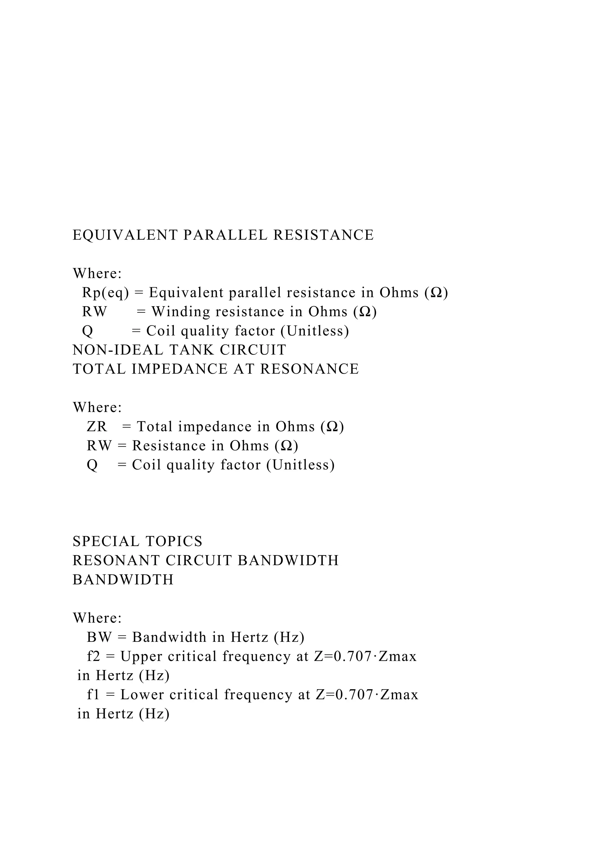 EQUIVALENT PARALLEL RESISTANCE
Where:
Rp(eq) = Equivalent parallel resistance in Ohms (Ω)
RW = Winding resistance in Ohms (Ω)
Q = Coil quality factor (Unitless)
NON-IDEAL TANK CIRCUIT
TOTAL IMPEDANCE AT RESONANCE
Where:
ZR = Total impedance in Ohms (Ω)
RW = Resistance in Ohms (Ω)
Q = Coil quality factor (Unitless)
SPECIAL TOPICS
RESONANT CIRCUIT BANDWIDTH
BANDWIDTH
Where:
BW = Bandwidth in Hertz (Hz)
f2 = Upper critical frequency at Z=0.707·Zmax
in Hertz (Hz)
f1 = Lower critical frequency at Z=0.707·Zmax
in Hertz (Hz)
 