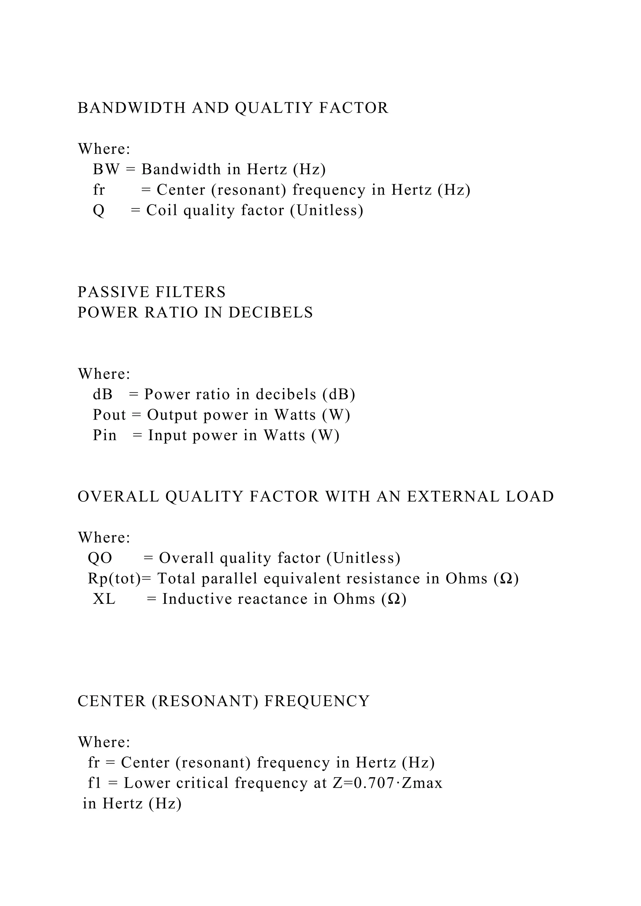 BANDWIDTH AND QUALTIY FACTOR
Where:
BW = Bandwidth in Hertz (Hz)
fr = Center (resonant) frequency in Hertz (Hz)
Q = Coil quality factor (Unitless)
PASSIVE FILTERS
POWER RATIO IN DECIBELS
Where:
dB = Power ratio in decibels (dB)
Pout = Output power in Watts (W)
Pin = Input power in Watts (W)
OVERALL QUALITY FACTOR WITH AN EXTERNAL LOAD
Where:
QO = Overall quality factor (Unitless)
Rp(tot)= Total parallel equivalent resistance in Ohms (Ω)
XL = Inductive reactance in Ohms (Ω)
CENTER (RESONANT) FREQUENCY
Where:
fr = Center (resonant) frequency in Hertz (Hz)
f1 = Lower critical frequency at Z=0.707·Zmax
in Hertz (Hz)
 