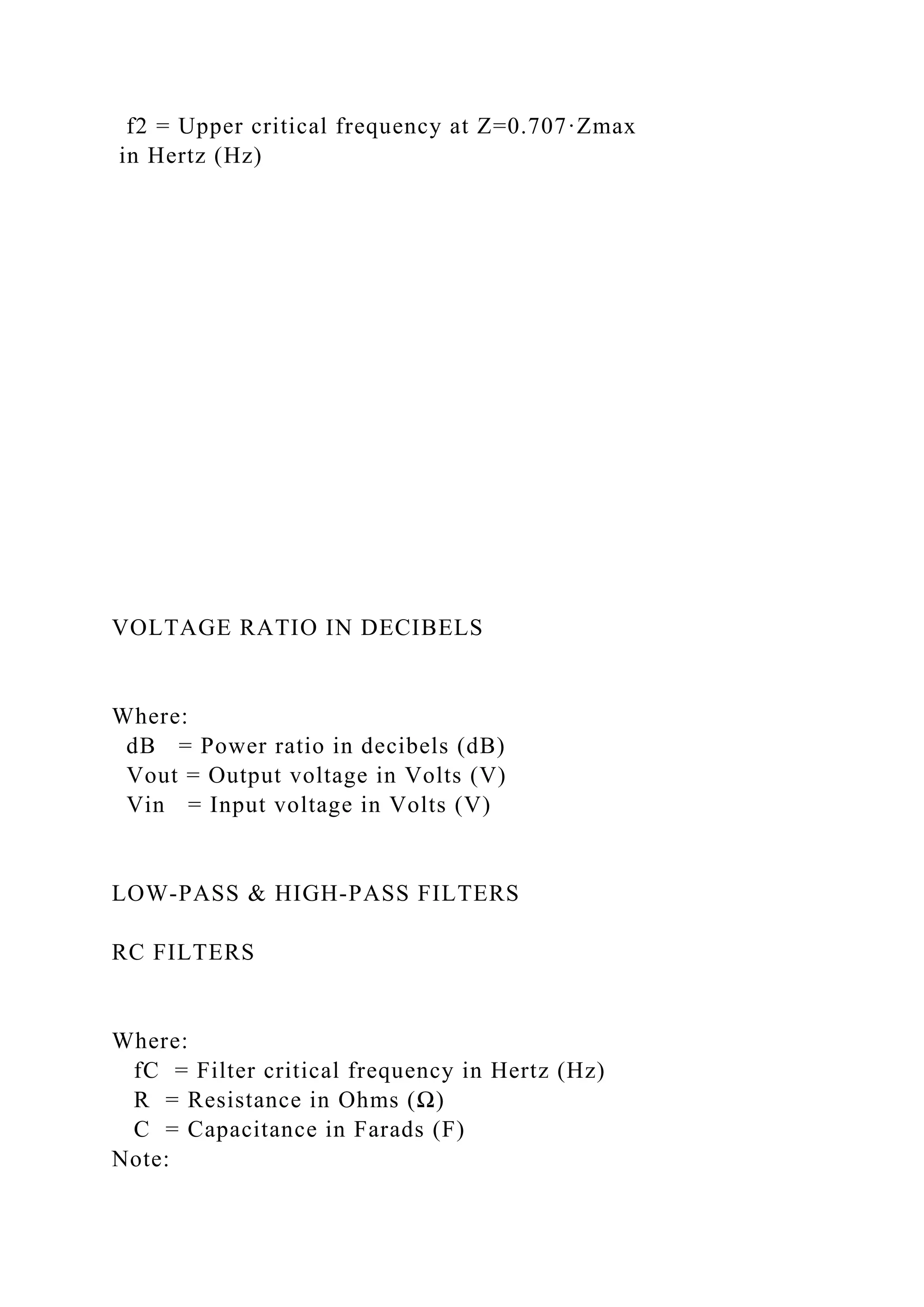 f2 = Upper critical frequency at Z=0.707·Zmax
in Hertz (Hz)
VOLTAGE RATIO IN DECIBELS
Where:
dB = Power ratio in decibels (dB)
Vout = Output voltage in Volts (V)
Vin = Input voltage in Volts (V)
LOW-PASS & HIGH-PASS FILTERS
RC FILTERS
Where:
fC = Filter critical frequency in Hertz (Hz)
R = Resistance in Ohms (Ω)
C = Capacitance in Farads (F)
Note:
 