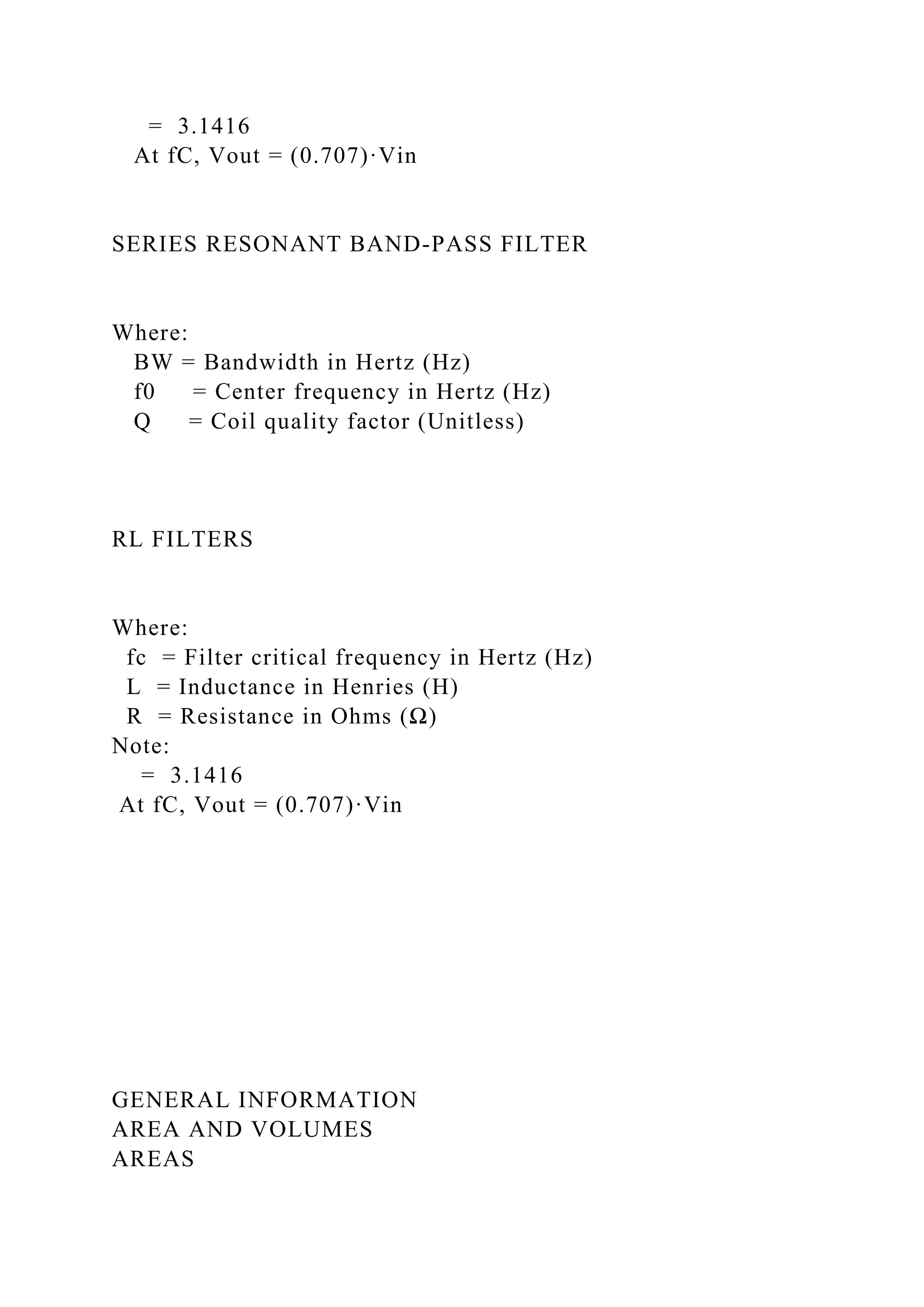 = 3.1416
At fC, Vout = (0.707)·Vin
SERIES RESONANT BAND-PASS FILTER
Where:
BW = Bandwidth in Hertz (Hz)
f0 = Center frequency in Hertz (Hz)
Q = Coil quality factor (Unitless)
RL FILTERS
Where:
fc = Filter critical frequency in Hertz (Hz)
L = Inductance in Henries (H)
R = Resistance in Ohms (Ω)
Note:
= 3.1416
At fC, Vout = (0.707)·Vin
GENERAL INFORMATION
AREA AND VOLUMES
AREAS
 