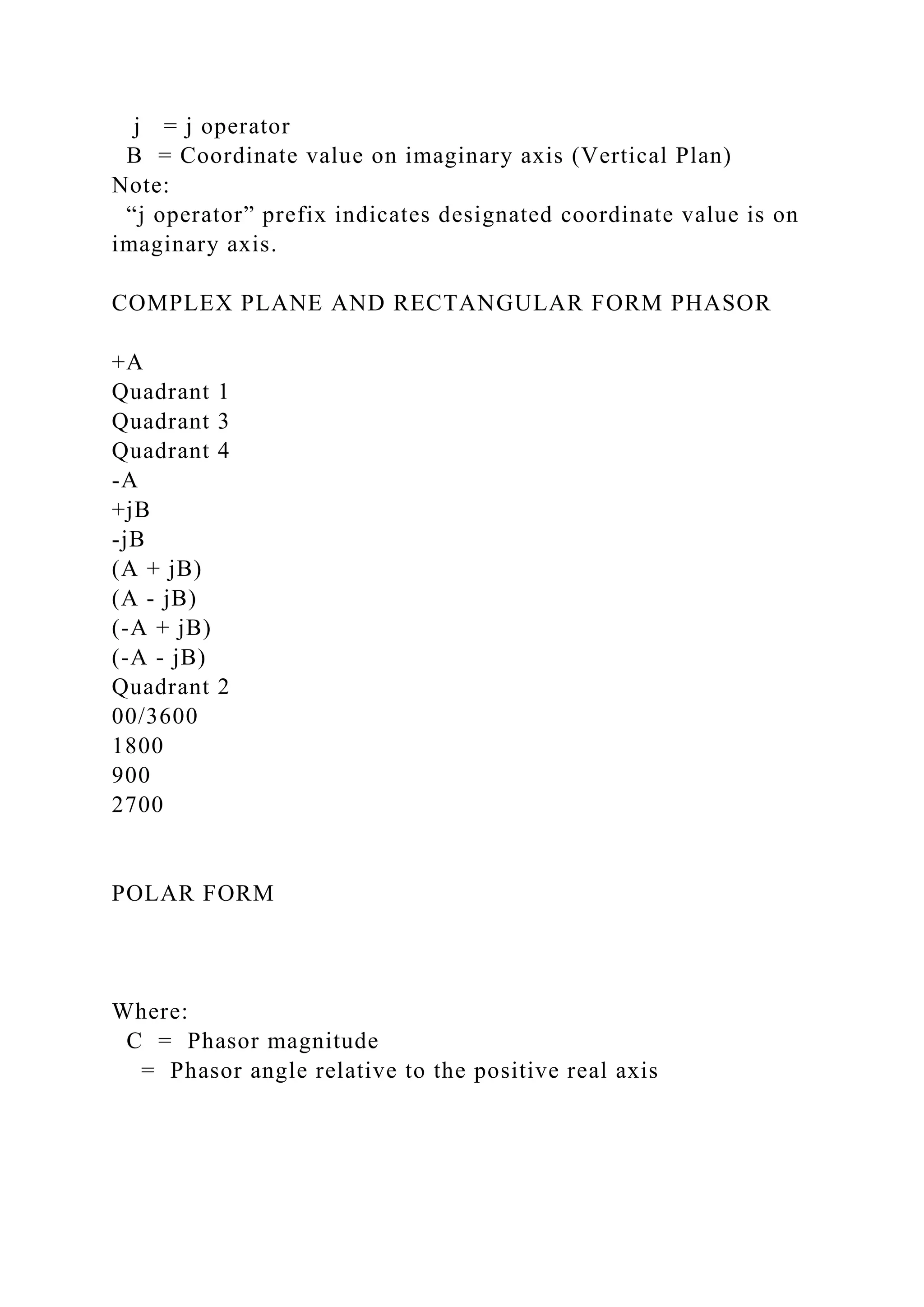 j = j operator
B = Coordinate value on imaginary axis (Vertical Plan)
Note:
“j operator” prefix indicates designated coordinate value is on
imaginary axis.
COMPLEX PLANE AND RECTANGULAR FORM PHASOR
+A
Quadrant 1
Quadrant 3
Quadrant 4
-A
+jB
-jB
(A + jB)
(A - jB)
(-A + jB)
(-A - jB)
Quadrant 2
00/3600
1800
900
2700
POLAR FORM
Where:
C = Phasor magnitude
= Phasor angle relative to the positive real axis
 