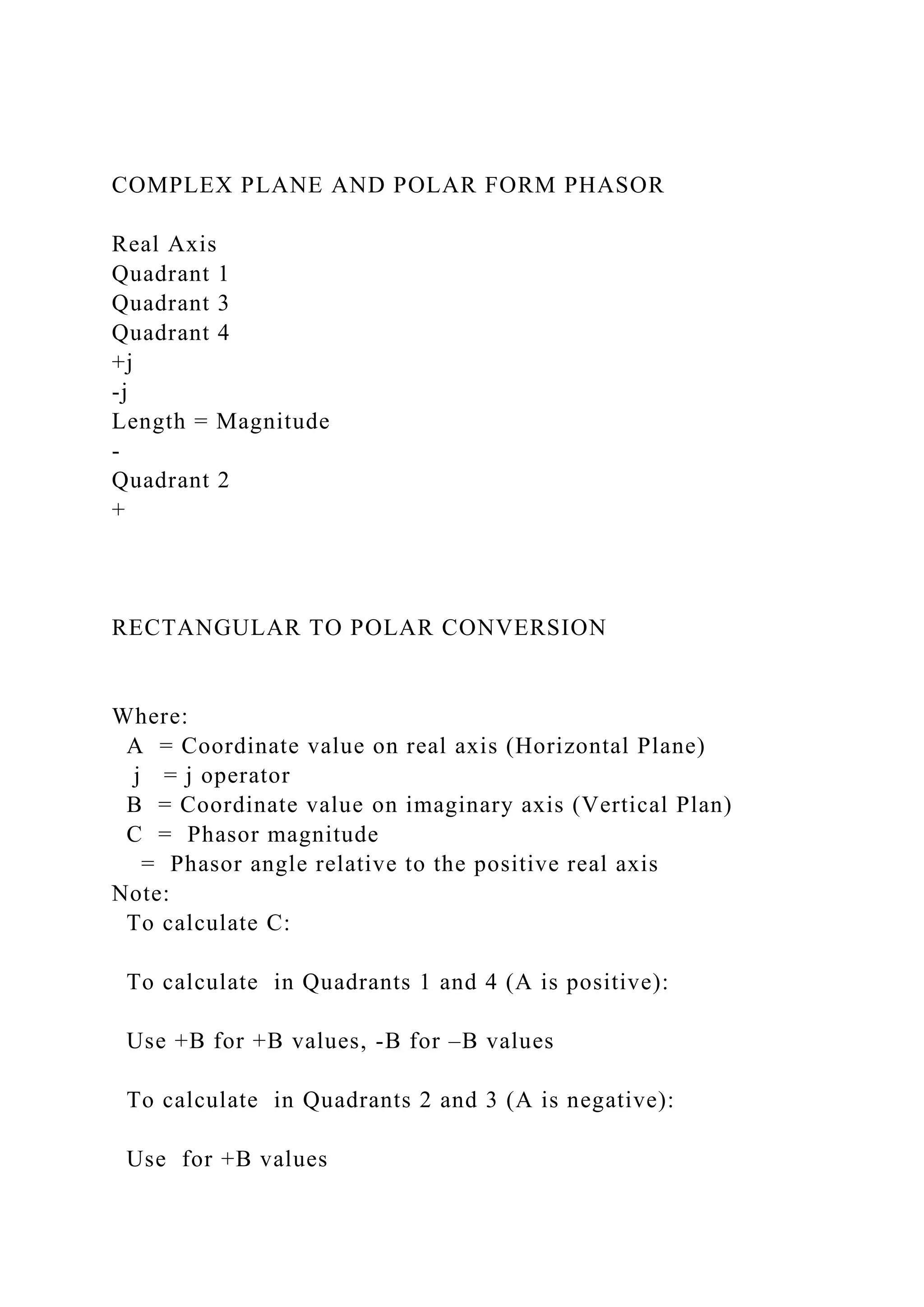 COMPLEX PLANE AND POLAR FORM PHASOR
Real Axis
Quadrant 1
Quadrant 3
Quadrant 4
+j
-j
Length = Magnitude
-
Quadrant 2
+
RECTANGULAR TO POLAR CONVERSION
Where:
A = Coordinate value on real axis (Horizontal Plane)
j = j operator
B = Coordinate value on imaginary axis (Vertical Plan)
C = Phasor magnitude
= Phasor angle relative to the positive real axis
Note:
To calculate C:
To calculate in Quadrants 1 and 4 (A is positive):
Use +B for +B values, -B for –B values
To calculate in Quadrants 2 and 3 (A is negative):
Use for +B values
 