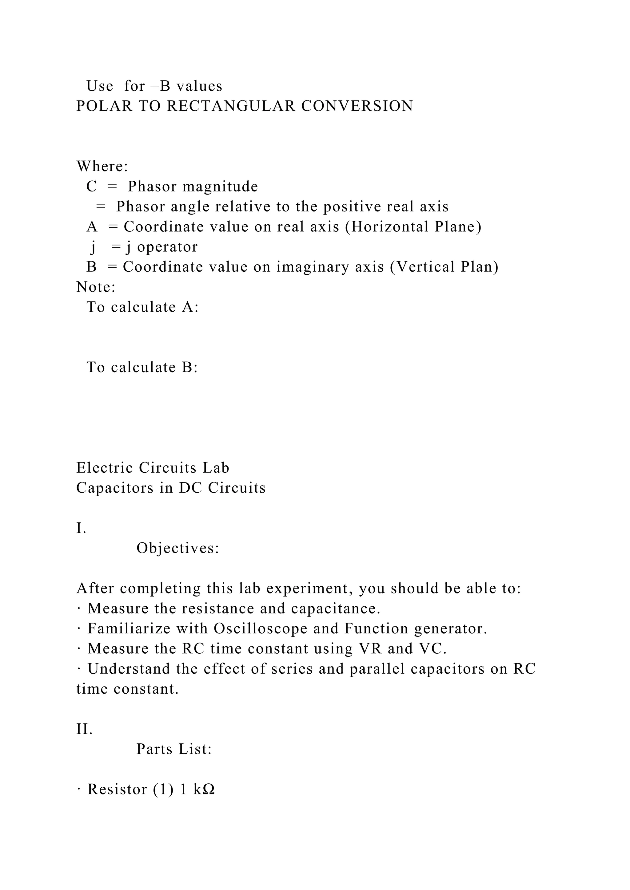 Use for –B values
POLAR TO RECTANGULAR CONVERSION
Where:
C = Phasor magnitude
= Phasor angle relative to the positive real axis
A = Coordinate value on real axis (Horizontal Plane)
j = j operator
B = Coordinate value on imaginary axis (Vertical Plan)
Note:
To calculate A:
To calculate B:
Electric Circuits Lab
Capacitors in DC Circuits
I.
Objectives:
After completing this lab experiment, you should be able to:
· Measure the resistance and capacitance.
· Familiarize with Oscilloscope and Function generator.
· Measure the RC time constant using VR and VC.
· Understand the effect of series and parallel capacitors on RC
time constant.
II.
Parts List:
· Resistor (1) 1 kΩ
 