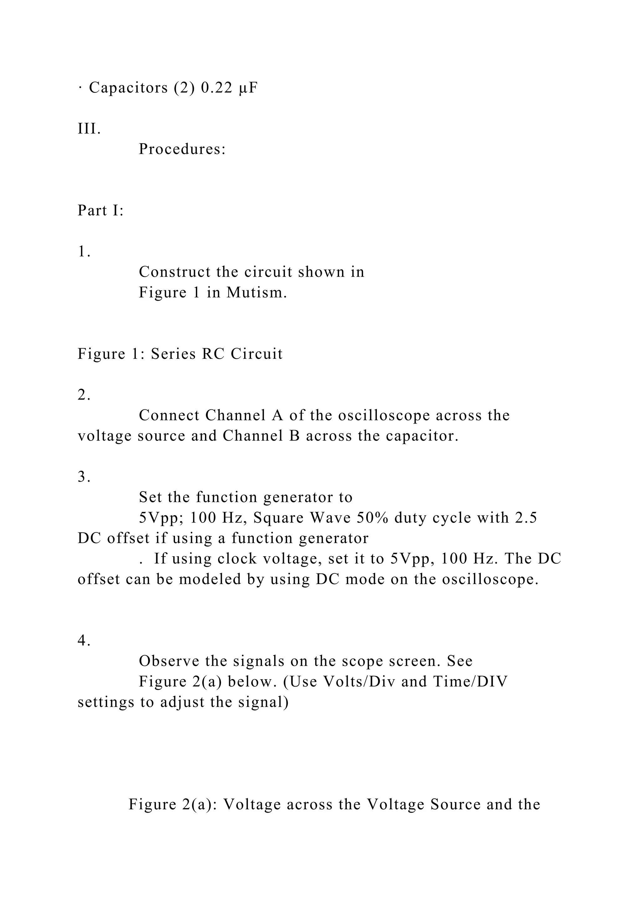 · Capacitors (2) 0.22 µF
III.
Procedures:
Part I:
1.
Construct the circuit shown in
Figure 1 in Mutism.
Figure 1: Series RC Circuit
2.
Connect Channel A of the oscilloscope across the
voltage source and Channel B across the capacitor.
3.
Set the function generator to
5Vpp; 100 Hz, Square Wave 50% duty cycle with 2.5
DC offset if using a function generator
. If using clock voltage, set it to 5Vpp, 100 Hz. The DC
offset can be modeled by using DC mode on the oscilloscope.
4.
Observe the signals on the scope screen. See
Figure 2(a) below. (Use Volts/Div and Time/DIV
settings to adjust the signal)
Figure 2(a): Voltage across the Voltage Source and the
 