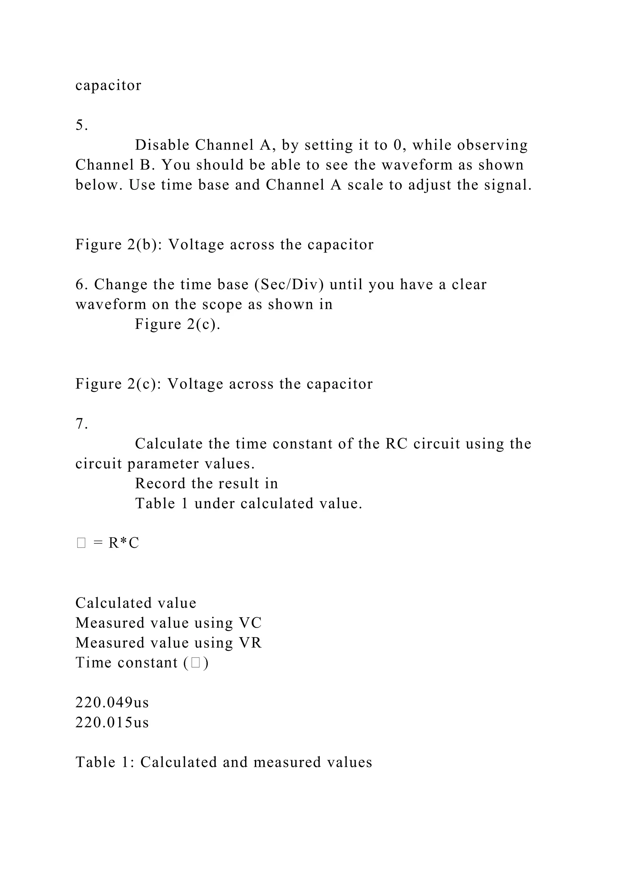 capacitor
5.
Disable Channel A, by setting it to 0, while observing
Channel B. You should be able to see the waveform as shown
below. Use time base and Channel A scale to adjust the signal.
Figure 2(b): Voltage across the capacitor
6. Change the time base (Sec/Div) until you have a clear
waveform on the scope as shown in
Figure 2(c).
Figure 2(c): Voltage across the capacitor
7.
Calculate the time constant of the RC circuit using the
circuit parameter values.
Record the result in
Table 1 under calculated value.
Calculated value
Measured value using VC
Measured value using VR
220.049us
220.015us
Table 1: Calculated and measured values
 