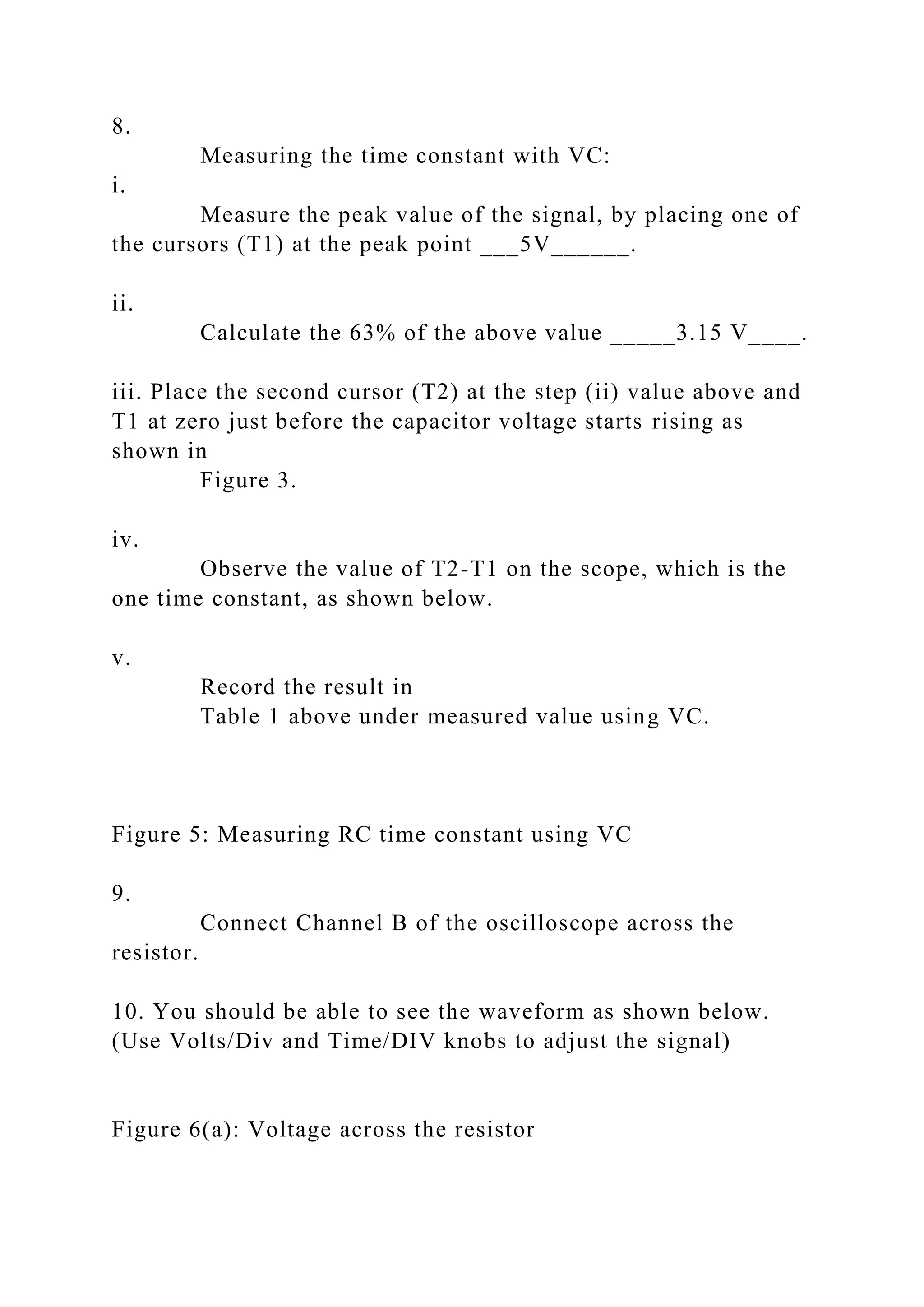 8.
Measuring the time constant with VC:
i.
Measure the peak value of the signal, by placing one of
the cursors (T1) at the peak point ___5V______.
ii.
Calculate the 63% of the above value _____3.15 V____.
iii. Place the second cursor (T2) at the step (ii) value above and
T1 at zero just before the capacitor voltage starts rising as
shown in
Figure 3.
iv.
Observe the value of T2-T1 on the scope, which is the
one time constant, as shown below.
v.
Record the result in
Table 1 above under measured value using VC.
Figure 5: Measuring RC time constant using VC
9.
Connect Channel B of the oscilloscope across the
resistor.
10. You should be able to see the waveform as shown below.
(Use Volts/Div and Time/DIV knobs to adjust the signal)
Figure 6(a): Voltage across the resistor
 
