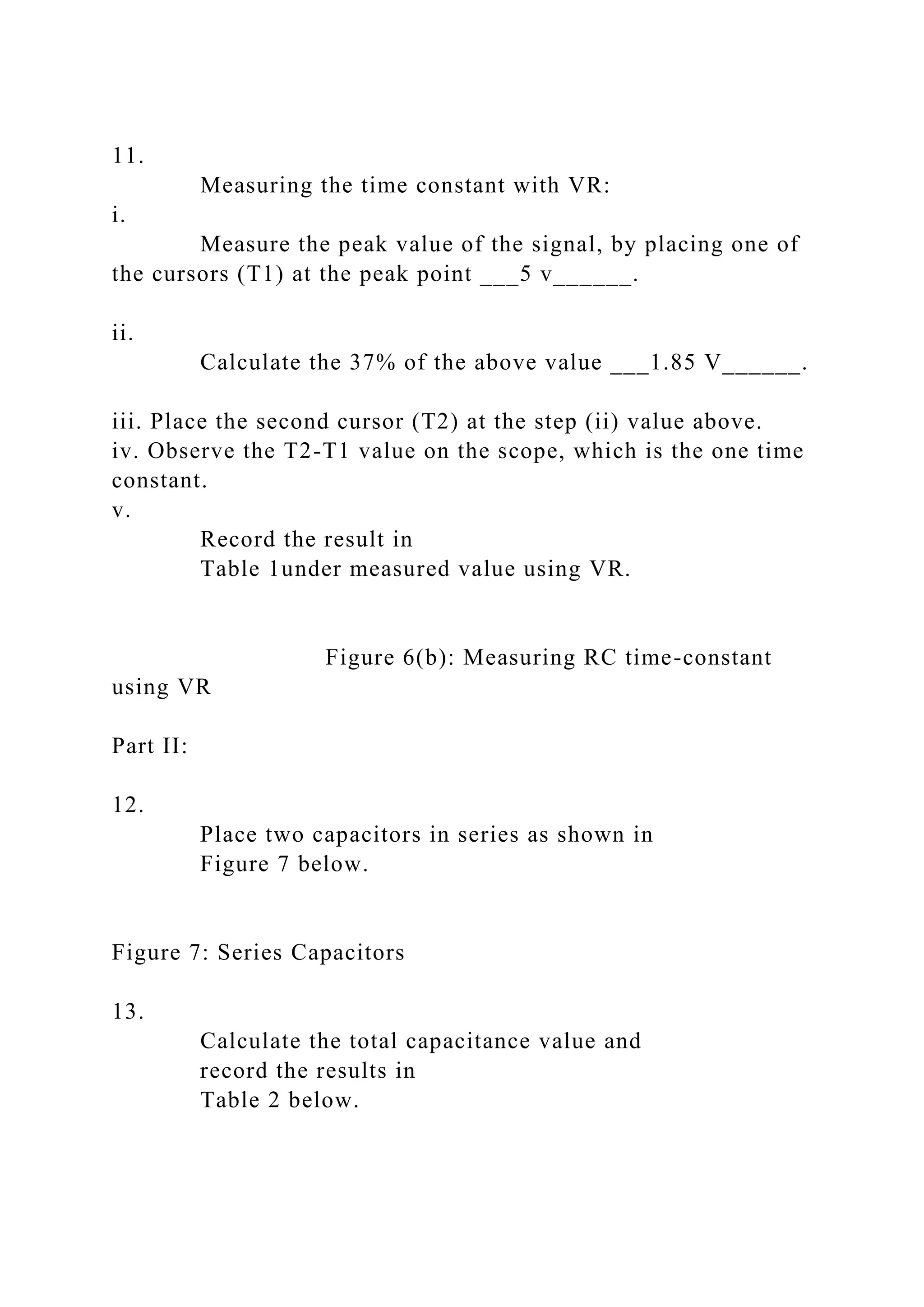 11.
Measuring the time constant with VR:
i.
Measure the peak value of the signal, by placing one of
the cursors (T1) at the peak point ___5 v______.
ii.
Calculate the 37% of the above value ___1.85 V______.
iii. Place the second cursor (T2) at the step (ii) value above.
iv. Observe the T2-T1 value on the scope, which is the one time
constant.
v.
Record the result in
Table 1under measured value using VR.
Figure 6(b): Measuring RC time-constant
using VR
Part II:
12.
Place two capacitors in series as shown in
Figure 7 below.
Figure 7: Series Capacitors
13.
Calculate the total capacitance value and
record the results in
Table 2 below.
 