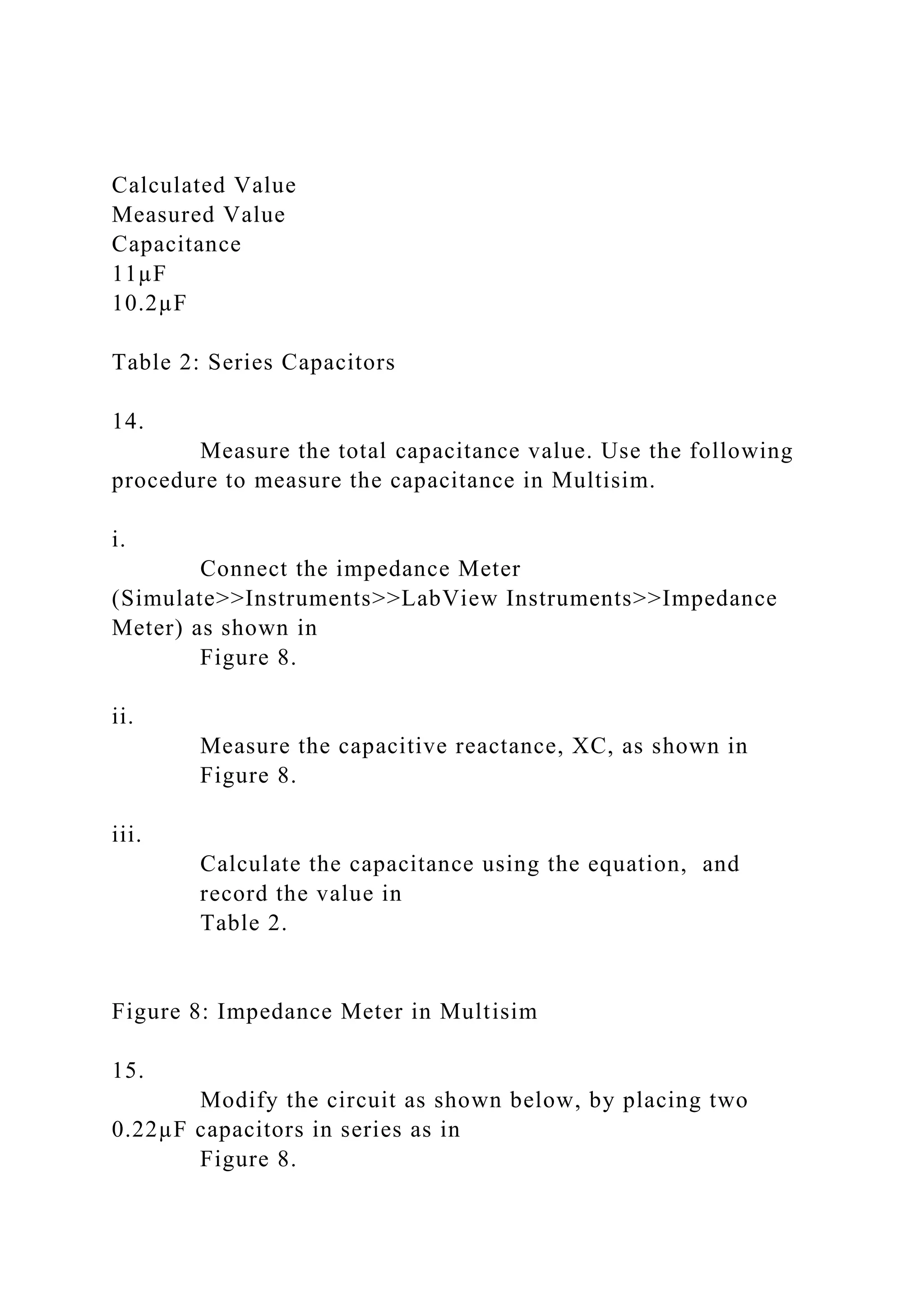 Calculated Value
Measured Value
Capacitance
11µF
10.2µF
Table 2: Series Capacitors
14.
Measure the total capacitance value. Use the following
procedure to measure the capacitance in Multisim.
i.
Connect the impedance Meter
(Simulate>>Instruments>>LabView Instruments>>Impedance
Meter) as shown in
Figure 8.
ii.
Measure the capacitive reactance, XC, as shown in
Figure 8.
iii.
Calculate the capacitance using the equation, and
record the value in
Table 2.
Figure 8: Impedance Meter in Multisim
15.
Modify the circuit as shown below, by placing two
0.22µF capacitors in series as in
Figure 8.
 