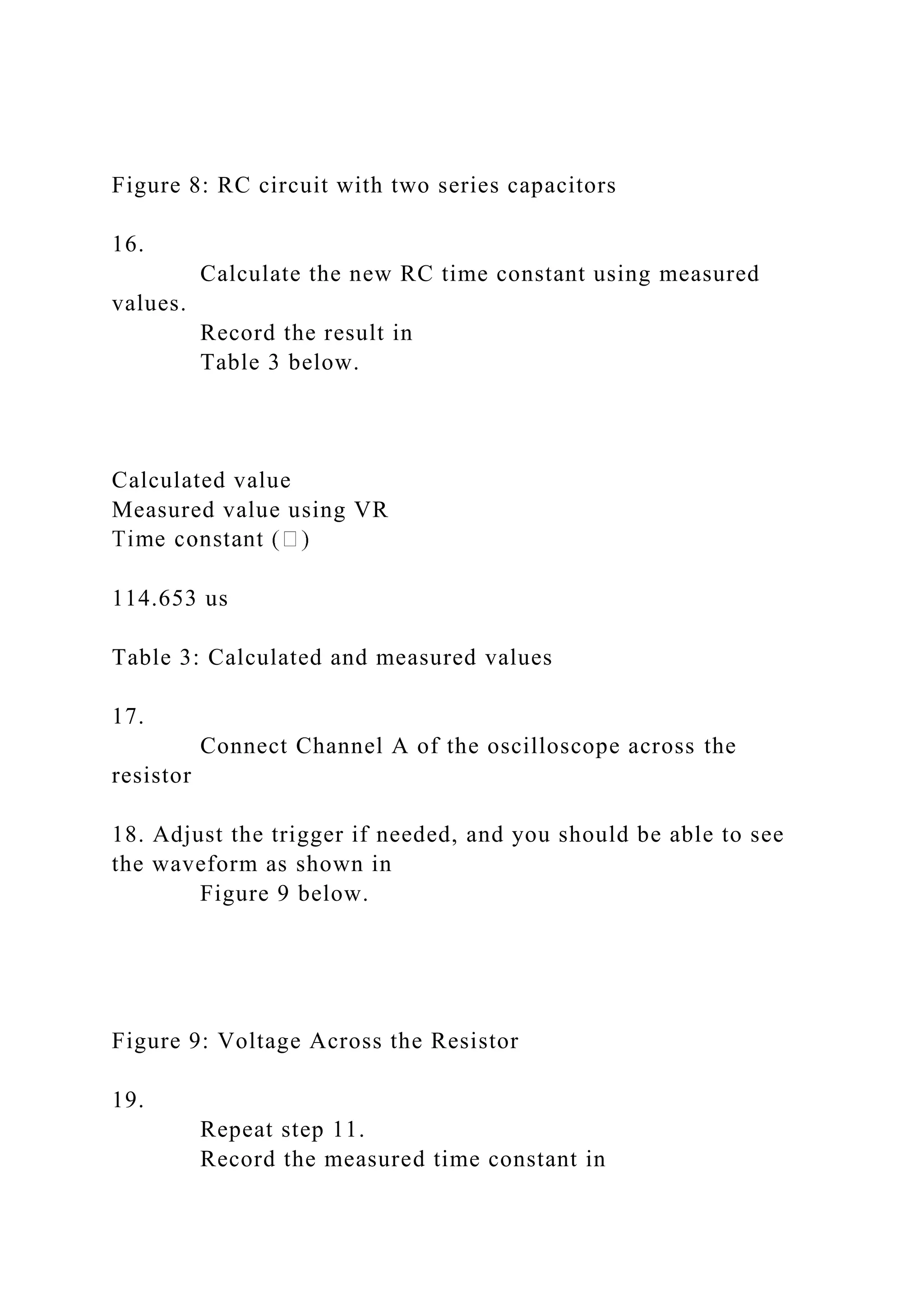 Figure 8: RC circuit with two series capacitors
16.
Calculate the new RC time constant using measured
values.
Record the result in
Table 3 below.
Calculated value
Measured value using VR
114.653 us
Table 3: Calculated and measured values
17.
Connect Channel A of the oscilloscope across the
resistor
18. Adjust the trigger if needed, and you should be able to see
the waveform as shown in
Figure 9 below.
Figure 9: Voltage Across the Resistor
19.
Repeat step 11.
Record the measured time constant in
 