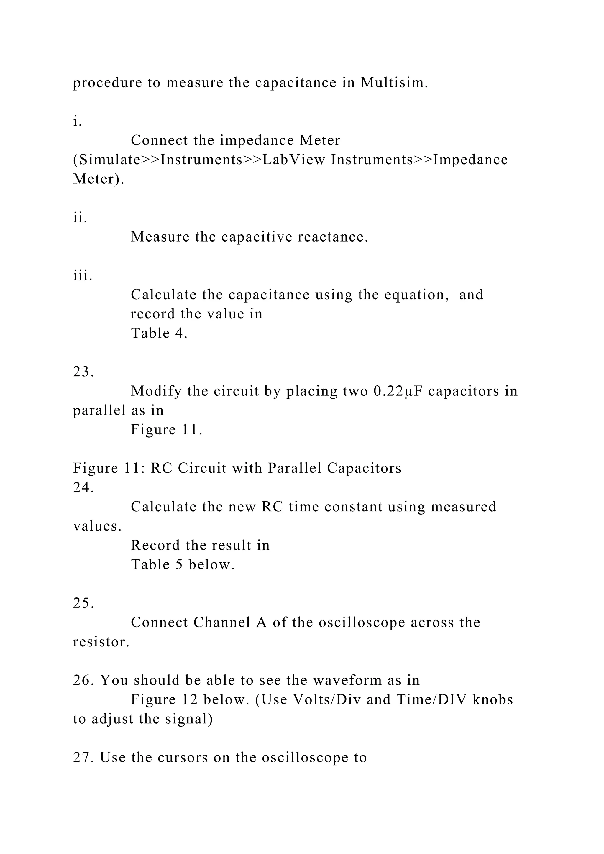 procedure to measure the capacitance in Multisim.
i.
Connect the impedance Meter
(Simulate>>Instruments>>LabView Instruments>>Impedance
Meter).
ii.
Measure the capacitive reactance.
iii.
Calculate the capacitance using the equation, and
record the value in
Table 4.
23.
Modify the circuit by placing two 0.22µF capacitors in
parallel as in
Figure 11.
Figure 11: RC Circuit with Parallel Capacitors
24.
Calculate the new RC time constant using measured
values.
Record the result in
Table 5 below.
25.
Connect Channel A of the oscilloscope across the
resistor.
26. You should be able to see the waveform as in
Figure 12 below. (Use Volts/Div and Time/DIV knobs
to adjust the signal)
27. Use the cursors on the oscilloscope to
 