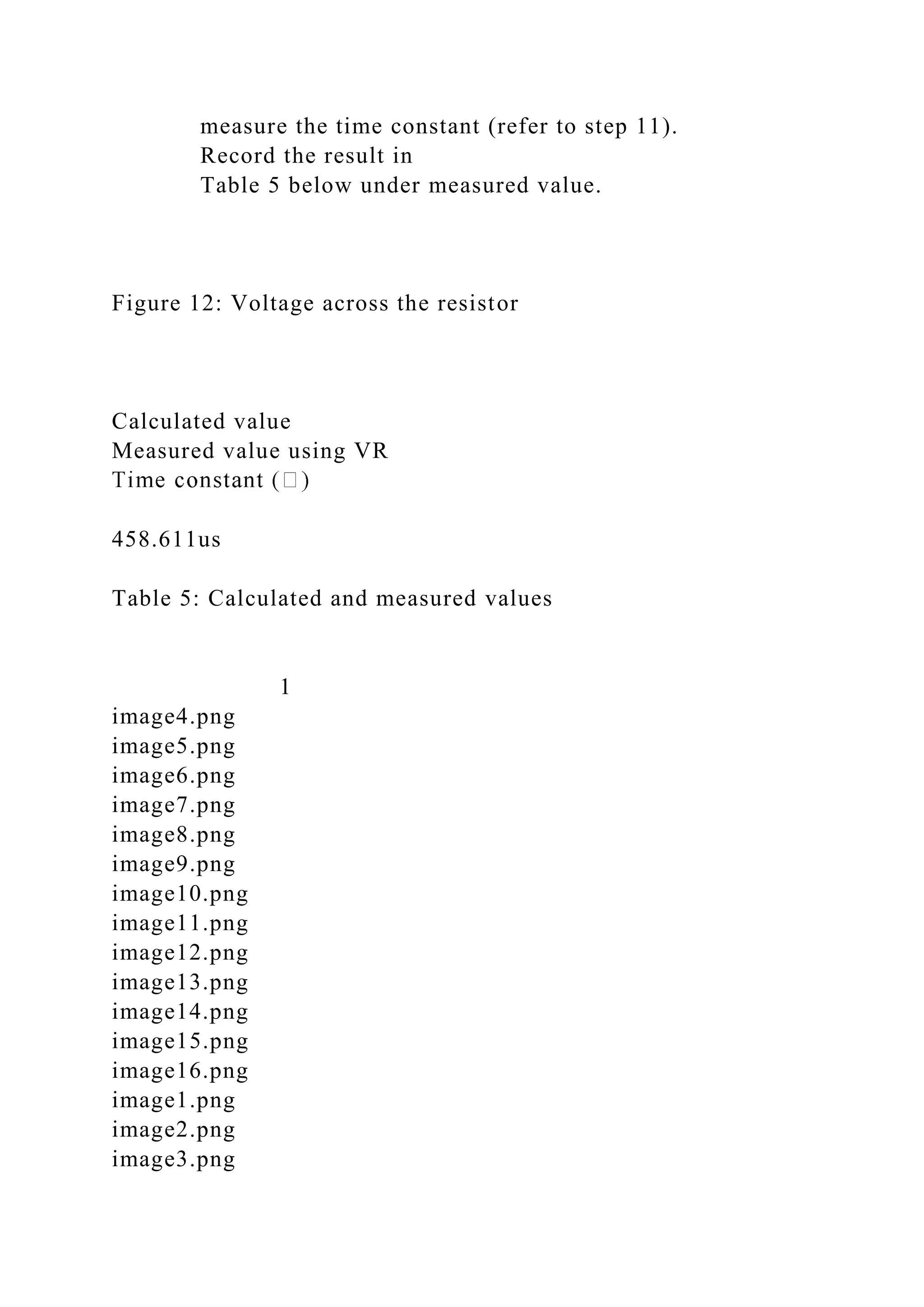 measure the time constant (refer to step 11).
Record the result in
Table 5 below under measured value.
Figure 12: Voltage across the resistor
Calculated value
Measured value using VR
458.611us
Table 5: Calculated and measured values
1
image4.png
image5.png
image6.png
image7.png
image8.png
image9.png
image10.png
image11.png
image12.png
image13.png
image14.png
image15.png
image16.png
image1.png
image2.png
image3.png
 