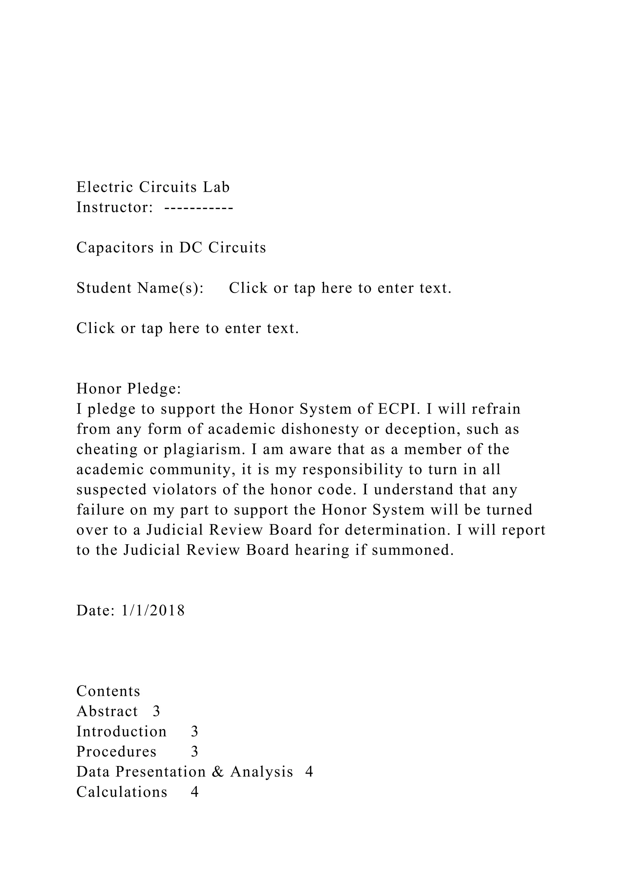 Electric Circuits Lab
Instructor: -----------
Capacitors in DC Circuits
Student Name(s): Click or tap here to enter text.
Click or tap here to enter text.
Honor Pledge:
I pledge to support the Honor System of ECPI. I will refrain
from any form of academic dishonesty or deception, such as
cheating or plagiarism. I am aware that as a member of the
academic community, it is my responsibility to turn in all
suspected violators of the honor code. I understand that any
failure on my part to support the Honor System will be turned
over to a Judicial Review Board for determination. I will report
to the Judicial Review Board hearing if summoned.
Date: 1/1/2018
Contents
Abstract 3
Introduction 3
Procedures 3
Data Presentation & Analysis 4
Calculations 4
 