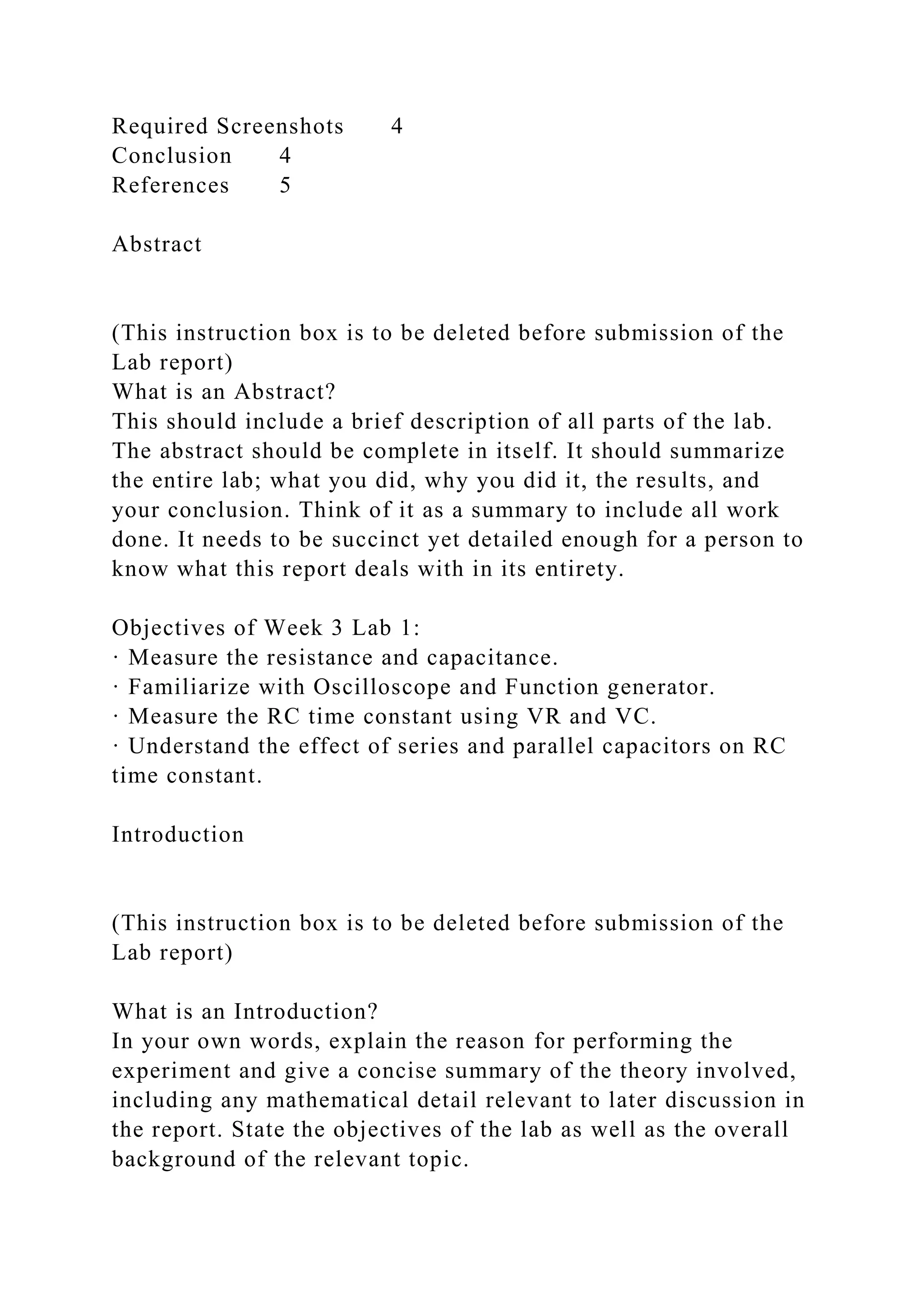 Required Screenshots 4
Conclusion 4
References 5
Abstract
(This instruction box is to be deleted before submission of the
Lab report)
What is an Abstract?
This should include a brief description of all parts of the lab.
The abstract should be complete in itself. It should summarize
the entire lab; what you did, why you did it, the results, and
your conclusion. Think of it as a summary to include all work
done. It needs to be succinct yet detailed enough for a person to
know what this report deals with in its entirety.
Objectives of Week 3 Lab 1:
· Measure the resistance and capacitance.
· Familiarize with Oscilloscope and Function generator.
· Measure the RC time constant using VR and VC.
· Understand the effect of series and parallel capacitors on RC
time constant.
Introduction
(This instruction box is to be deleted before submission of the
Lab report)
What is an Introduction?
In your own words, explain the reason for performing the
experiment and give a concise summary of the theory involved,
including any mathematical detail relevant to later discussion in
the report. State the objectives of the lab as well as the overall
background of the relevant topic.
 