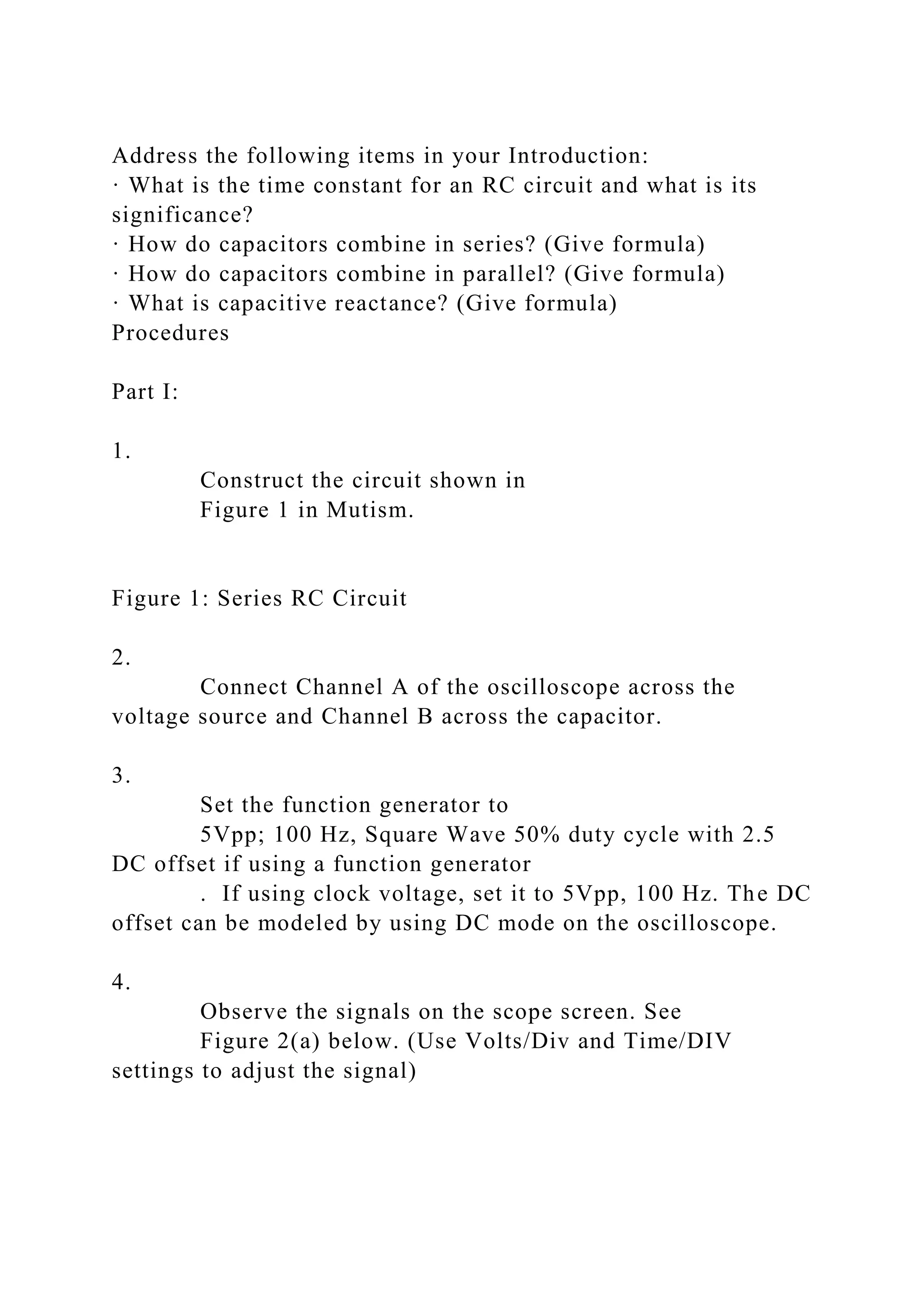 Address the following items in your Introduction:
· What is the time constant for an RC circuit and what is its
significance?
· How do capacitors combine in series? (Give formula)
· How do capacitors combine in parallel? (Give formula)
· What is capacitive reactance? (Give formula)
Procedures
Part I:
1.
Construct the circuit shown in
Figure 1 in Mutism.
Figure 1: Series RC Circuit
2.
Connect Channel A of the oscilloscope across the
voltage source and Channel B across the capacitor.
3.
Set the function generator to
5Vpp; 100 Hz, Square Wave 50% duty cycle with 2.5
DC offset if using a function generator
. If using clock voltage, set it to 5Vpp, 100 Hz. The DC
offset can be modeled by using DC mode on the oscilloscope.
4.
Observe the signals on the scope screen. See
Figure 2(a) below. (Use Volts/Div and Time/DIV
settings to adjust the signal)
 