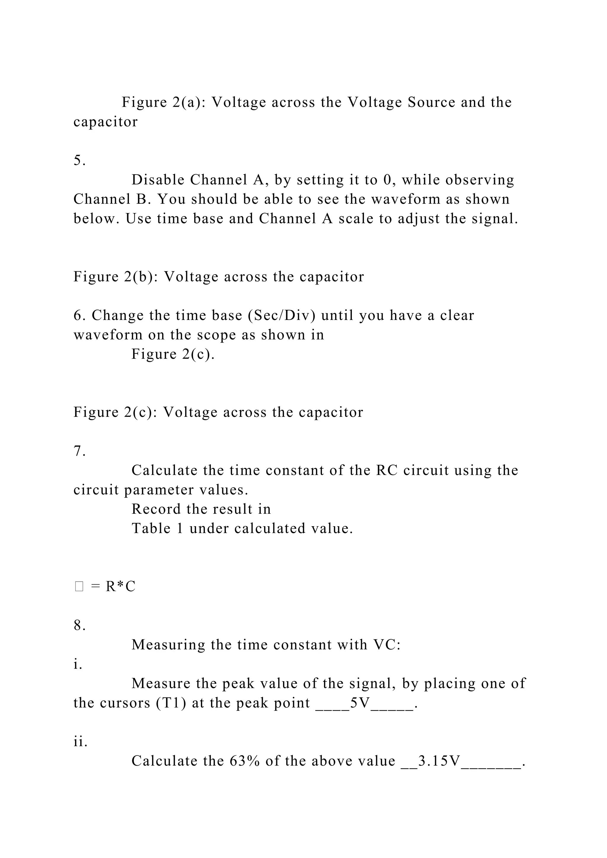 Figure 2(a): Voltage across the Voltage Source and the
capacitor
5.
Disable Channel A, by setting it to 0, while observing
Channel B. You should be able to see the waveform as shown
below. Use time base and Channel A scale to adjust the signal.
Figure 2(b): Voltage across the capacitor
6. Change the time base (Sec/Div) until you have a clear
waveform on the scope as shown in
Figure 2(c).
Figure 2(c): Voltage across the capacitor
7.
Calculate the time constant of the RC circuit using the
circuit parameter values.
Record the result in
Table 1 under calculated value.
8.
Measuring the time constant with VC:
i.
Measure the peak value of the signal, by placing one of
the cursors (T1) at the peak point ____5V_____.
ii.
Calculate the 63% of the above value __3.15V_______.
 