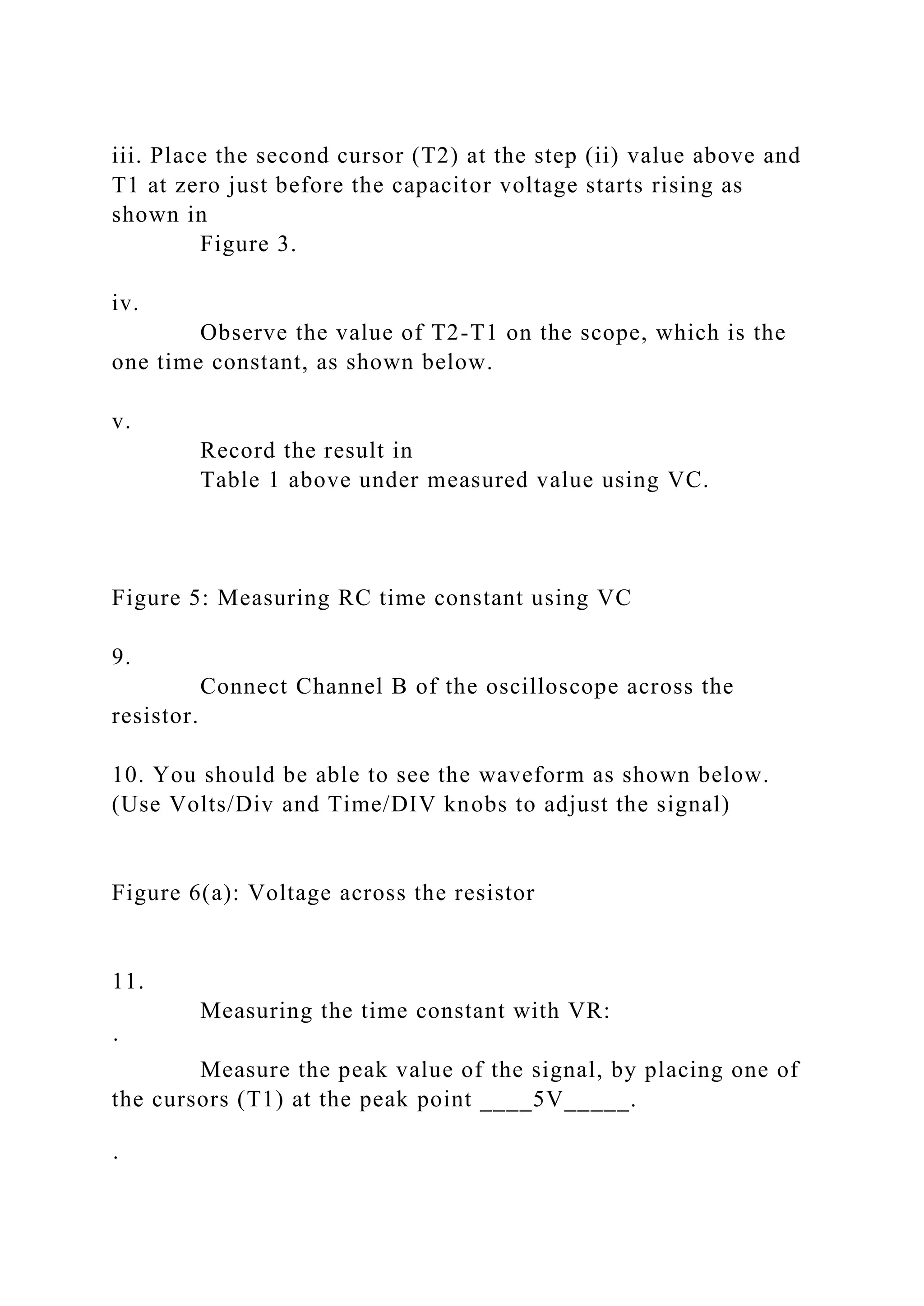 iii. Place the second cursor (T2) at the step (ii) value above and
T1 at zero just before the capacitor voltage starts rising as
shown in
Figure 3.
iv.
Observe the value of T2-T1 on the scope, which is the
one time constant, as shown below.
v.
Record the result in
Table 1 above under measured value using VC.
Figure 5: Measuring RC time constant using VC
9.
Connect Channel B of the oscilloscope across the
resistor.
10. You should be able to see the waveform as shown below.
(Use Volts/Div and Time/DIV knobs to adjust the signal)
Figure 6(a): Voltage across the resistor
11.
Measuring the time constant with VR:
·
Measure the peak value of the signal, by placing one of
the cursors (T1) at the peak point ____5V_____.
·
 